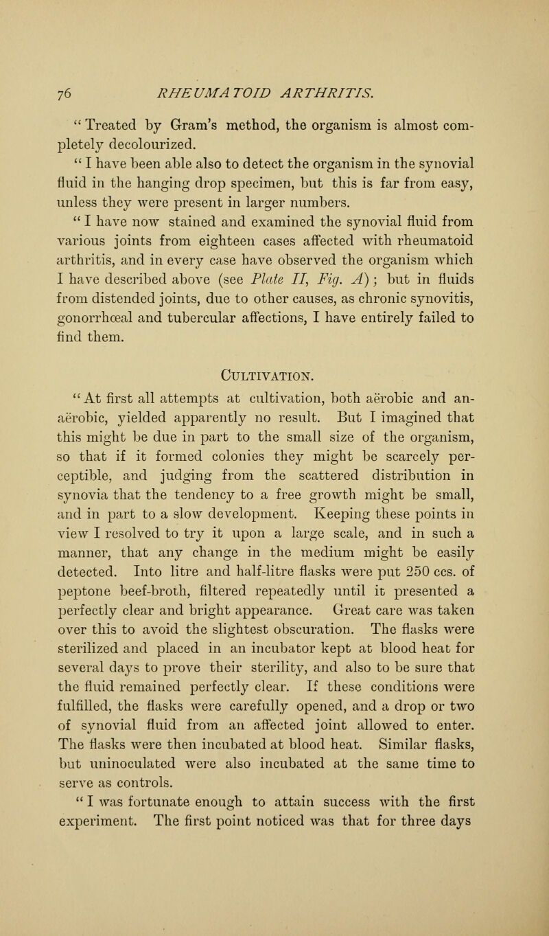  Treated by Gram's method, the organism is almost com- pletely decolourized.  I have been able also to detect the organism in the synovial fluid in the hanging drop specimen, but this is far from easy, unless they were present in larger numbers.  I have now stained and examined the synovial fluid from various joints from eighteen cases affected with rheumatoid arthritis, and in every case have observed the organism which I have described above (see Plate II, Fig. A); but in fluids from distended joints, due to other causes, as chronic synovitis, gonorrhceal and tubercular affections, I have entirely failed to find them. Cultivation. At first all attempts at cultivation, both aerobic and an- aerobic, yielded apparently no result. But I imagined that this might be due in part to the small size of the organism, so that if it formed colonies they might be scarcely per- ceptible, and judging from the scattered distribution in synovia that the tendency to a free growth might be small, and in part to a slow development. Keeping these points in view I resolved to try it upon a large scale, and in such a manner, that any change in the medium might be easily detected. Into litre and half-litre flasks were put 250 ccs. of peptone beef-broth, filtered repeatedly until it presented a perfectly clear and bright appearance. Great care was taken over this to avoid the slightest obscuration. The flasks were sterilized and placed in an incubator kept at blood heat for several days to prove their sterility, and also to be sure that the fluid remained perfectly clear. If these conditions were fulfilled, the flasks were carefully opened, and a drop or two of synovial fluid from an affected joint allowed to enter. The flasks were then incubated at blood heat. Similar flasks, but uninoculated were also incubated at the same time to serve as controls.  I was fortunate enough to attain success with the first experiment. The first point noticed was that for three days