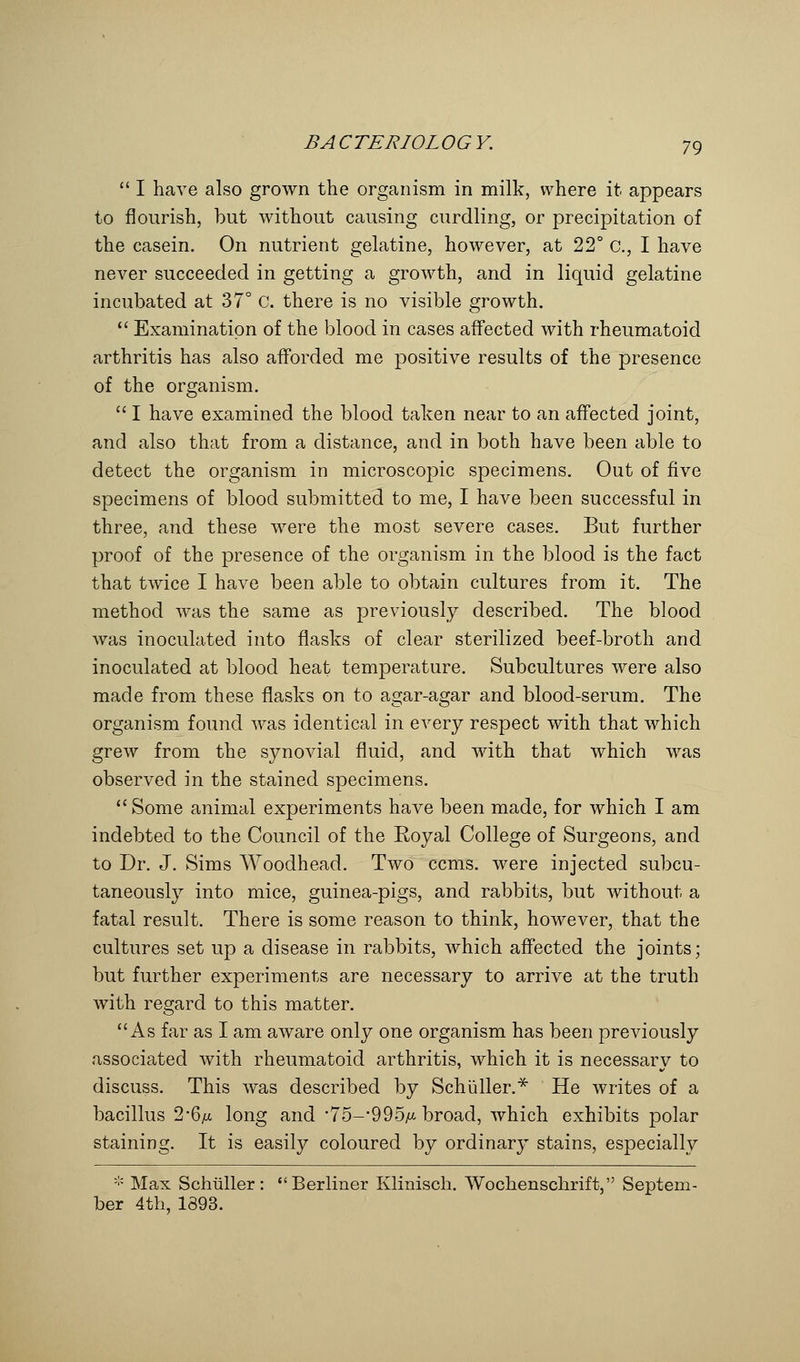  I have also grown the organism in milk, where it appears to nourish, but without causing curdling, or precipitation of the casein. On nutrient gelatine, however, at 22° a, I have never succeeded in getting a growth, and in liquid gelatine incubated at 37° C. there is no visible growth.  Examination of the blood in cases affected with rheumatoid arthritis has also afforded me positive results of the presence of the organism.  I have examined the blood taken near to an affected joint, and also that from a distance, and in both have been able to detect the organism in microscopic specimens. Out of five specimens of blood submitted to me, I have been successful in three, and these were the most severe cases. But further proof of the presence of the organism in the blood is the fact that twice I have been able to obtain cultures from it. The method was the same as previously described. The blood was inoculated into flasks of clear sterilized beef-broth and inoculated at blood heat temperature. Subcultures were also made from these flasks on to agar-agar and blood-serum. The organism found was identical in every respect with that which grew from the synovial fluid, and with that which was observed in the stained specimens.  Some animal experiments have been made, for which I am indebted to the Council of the Royal College of Surgeons, and to Dr. J. Sims Woodhead. Two ccms. were injected subcu- taneously into mice, guinea-pigs, and rabbits, but without a fatal result. There is some reason to think, however, that the cultures set up a disease in rabbits, which affected the joints; but further experiments are necessary to arrive at the truth with regard to this matter. As far as I am aware only one organism has been previously associated with rheumatoid arthritis, which it is necessary to discuss. This was described by Schuller.* He writes of a bacillus 2-6yu long and '75—'995/x broad, which exhibits polar staining. It is easily coloured by ordinary stains, especially * Max Schiiller : Berliner Klinisch. Wochenschrift, Septem- ber 4th, 1393.