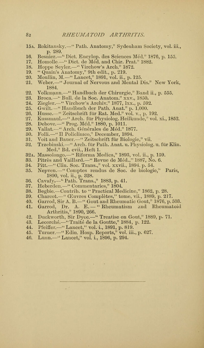 15a. Rokitansky.— Path. Anatomy, Sydeuham Society, vol. iii., p. 289. 16. Besnier.— Diet. Encylop. des Sciences Med. 1876, p. 155. 17. Homolle-- Diet, de Med. and Chir. Prat. 1882. 18. Hoppe Seyler.— Virchow's Arch. 1872. 19.  Qnain's Anatomy, 9th edit., p. 219. 20. Monllin, M.— Lancet, 1891, vol. ii., p. 125. 21. Weber.— Journal of Nervous and Mental Dis. New York, 1884. 22. Volkmann.— Handbuch der Chirurgie, Band ii., p. 555. 23. Broca.-- Bull, de la Soc. Anatom. xxv., 1850. 24. Ziegler.— Virchow's Archiv. 1877, lxx., p. 592. 25. Gwilt. - Handbuch der Path. Anat. p. 1,000. 26. Husse.— Zeitschrift flir Rat. Med. vol. v., p. 192. 27. Kussmaul.— Arch, ftir Physiolog. Heilkunde, vol. xi., 1852. 28. Debove.— Prog. Med. 1880, p. 1011. 29. Vallat— Arch. Generates de Med. 1877. 30. Folli.— II Policlimco, December, 1894. 31. Voit and Bauer.— Zeitschrift fiir Biologie, vii. 32. Trzebinski.— Arch, fiir Path. Anat. u. Phvsiolog. u. fiir Klin. Med. Bd. cvii., Heft 1. 32a. Massolongo.— Riforma Medica, 1893, vol. ii., p. 159. 33. Pitres and Vaillard.— Revue de Med., 1887, No. 6. 34. Pitt.— Clin. Soc. Trans., vol. xxvii., 1894, p. 54. 35. Nepven.— Comptes rendus de Soc. de biologie, Paris, 1890, vol. ii., p. 328. 36. Cavafy.— Path. Trans., 1883, p. 41. 37. Heberden.— Commentaries, 1804. 38. Begbie.—Contrib. to  Practical Medicine, 1862, p. 28. 39. Charcot.— (Euvres Completes, tome, vii., 1889, p. 217. 40. Garrod, Sir A. B.— Gout and Rheumatic Gout, 1876, p. 503. 41. Garrod, Dr. A. E.— Rheumatism and Rheumatoid Arthritis, 1890, 266. 42. Duckworth, Sir Dyce.— Treatise on Gout, 1889, p. 71. 43. Lecorche.— Traite de la Goutte, 1884, p. 122. 44. Pfeiffer.— Lancet, vol. i., 1891, p. 819. 45. Turner.— Edin. Hosp. Re£)orts, vol. iii., p. 627. 46. Lunn.— Lancet, vol. i., 1896, p. 294.