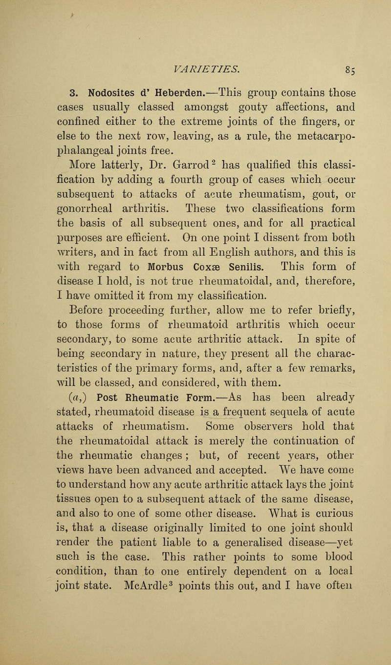 3. Nodosites d' Heberden.-—This group contains those cases usually classed amongst gouty affections, and confined either to the extreme joints of the fingers, or else to the next row, leaving, as a rule, the metacarpo- phalangeal joints free. More latterly, Dr. Garrod2 has qualified this classi- fication by adding a fourth group of cases which occur subsequent to attacks of acute rheumatism, gout, or gonorrheal arthritis. These two classifications form the basis of all subsequent ones, and for all practical purposes are efficient. On one point I dissent from both writers, and in fact from all English authors, and this is with regard to Morbus Coxae Senilis. This form of disease I hold, is not true rheumatoidal, and, therefore, I have omitted it from my classification. Before proceeding further, allow me to refer briefly, to those forms of rheumatoid arthritis which occur secondary, to some acute arthritic attack. In spite of being secondary in nature, they present all the charac- teristics of the primary forms, and, after a few remarks, will be classed, and considered, with them. («,) Post Rheumatic Form.—As has been already stated, rheumatoid disease is a frequent sequela of acute attacks of rheumatism. Some observers hold that the rheumatoidal attack is merely the continuation of the rheumatic changes; but, of recent years, other views have been advanced and accepted. We have come to understand how any acute arthritic attack lays the joint tissues open to a subsequent attack of the same disease, and also to one of some other disease. What is curious is, that a disease originally limited to one joint should render the patient liable to a generalised disease—yet such is the case. This rather points to some blood condition, than to one entirely dependent on a local joint state. McArdle3 points this out, and I have often