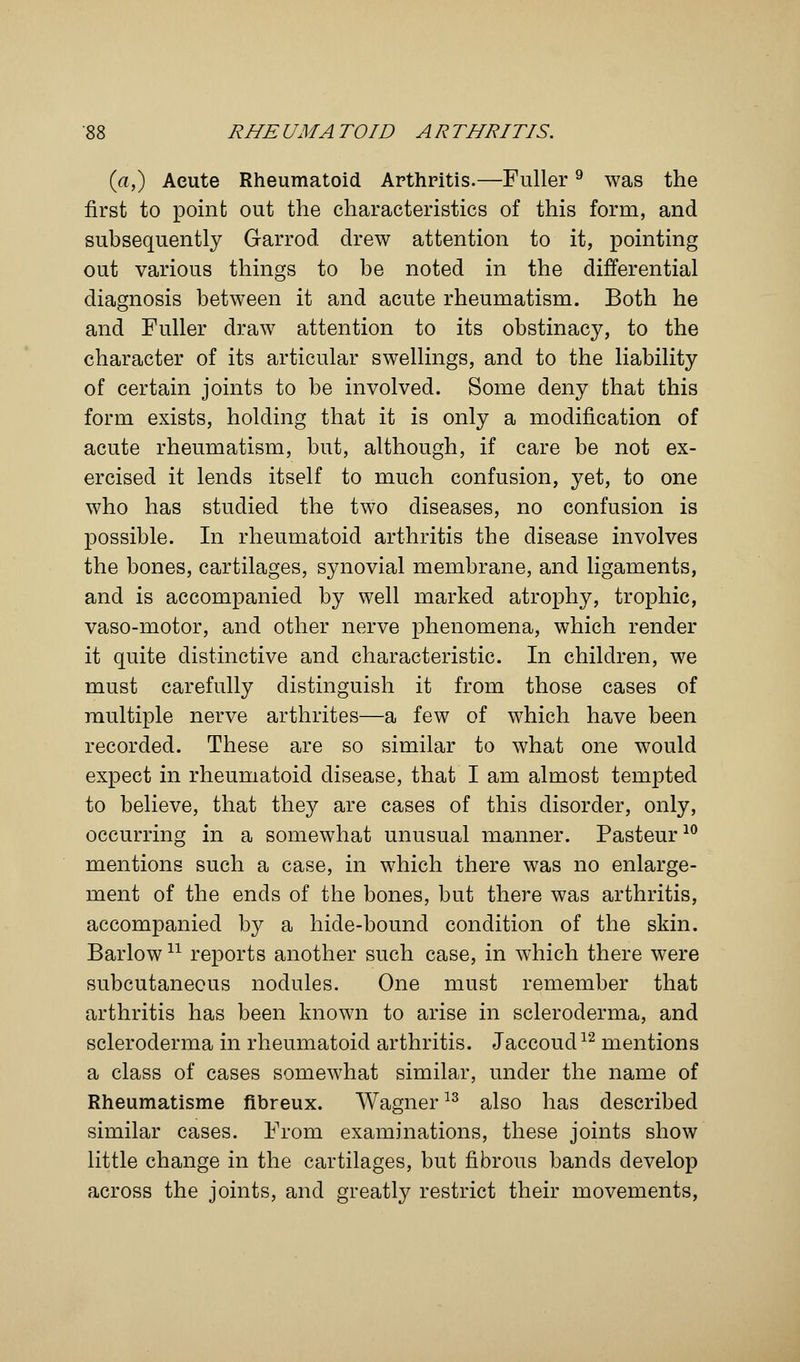 (a,) Acute Rheumatoid Arthritis.—Fuller9 was the first to point out the characteristics of this form, and subsequently Garrod drew attention to it, pointing out various things to be noted in the differential diagnosis between it and acute rheumatism. Both he and Fuller draw attention to its obstinacy, to the character of its articular swellings, and to the liability of certain joints to be involved. Some deny that this form exists, holding that it is only a modification of acute rheumatism, but, although, if care be not ex- ercised it lends itself to much confusion, yet, to one who has studied the two diseases, no confusion is possible. In rheumatoid arthritis the disease involves the bones, cartilages, synovial membrane, and ligaments, and is accompanied by well marked atrophy, trophic, vaso-motor, and other nerve phenomena, which render it quite distinctive and characteristic. In children, we must carefully distinguish it from those cases of multiple nerve arthrites—a few of which have been recorded. These are so similar to what one would expect in rheumatoid disease, that I am almost tempted to believe, that they are cases of this disorder, only, occurring in a somewhat unusual manner. Pasteur10 mentions such a case, in which there was no enlarge- ment of the ends of the bones, but there was arthritis, accompanied by a hide-bound condition of the skin. Barlow n reports another such case, in which there were subcutaneous nodules. One must remember that arthritis has been known to arise in scleroderma, and scleroderma in rheumatoid arthritis. Jaccoud12 mentions a class of cases somewhat similar, under the name of Rheumatisme fibreux. Wagner13 also has described similar cases. From examinations, these joints show little change in the cartilages, but fibrous bands develop across the joints, and greatly restrict their movements,