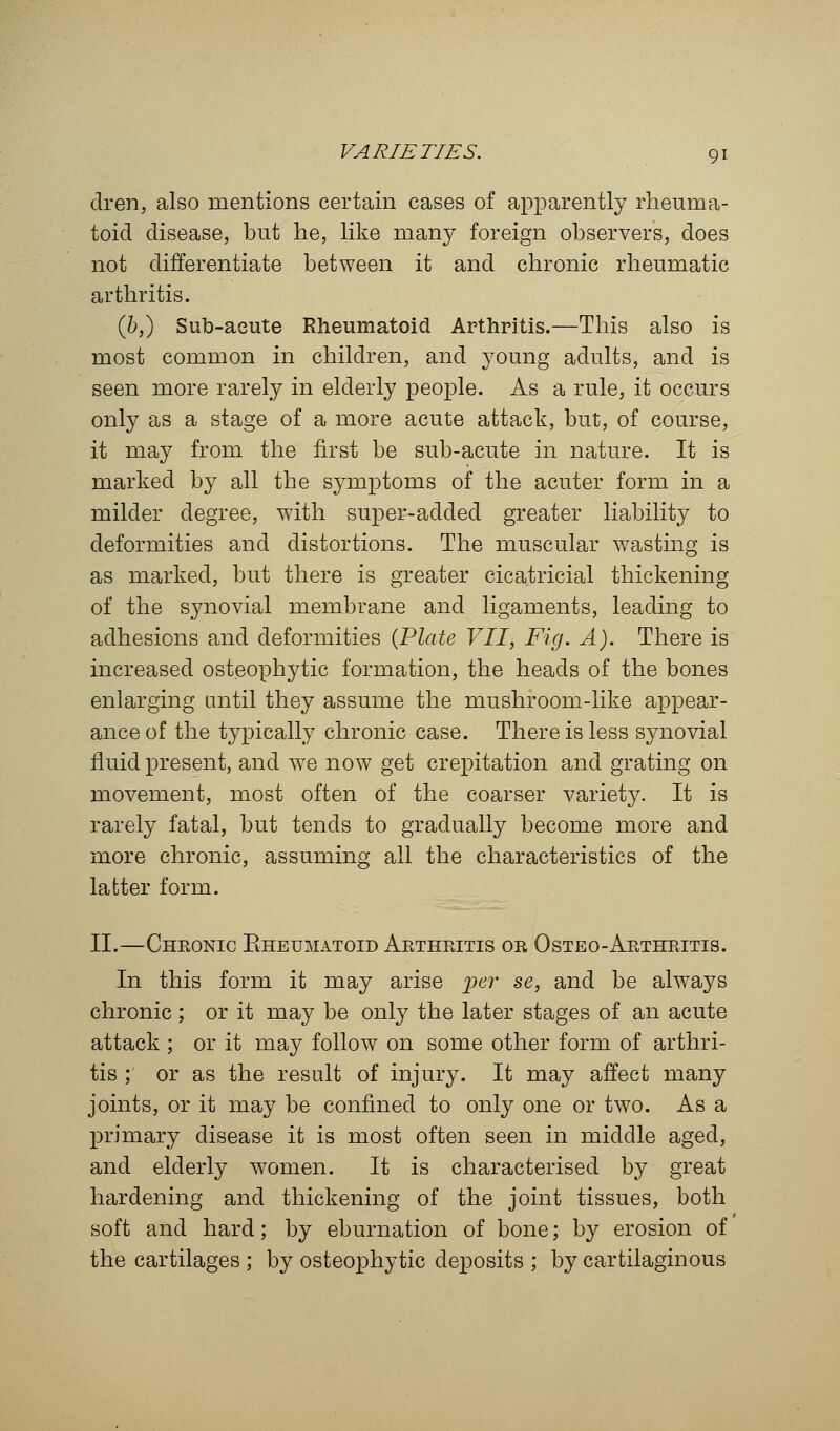 dren, also mentions certain cases of apparently rheuma- toid disease, but he, like many foreign observers, does not differentiate between it and chronic rheumatic arthritis. (&,) Sub-aeute Rheumatoid Arthritis.—This also is most common in children, and young adults, and is seen more rarely in elderly people. As a rule, it occurs only as a stage of a more acute attack, but, of course, it may from the first be sub-acute in nature. It is marked by all the symptoms of the acuter form in a milder degree, with super-added greater liability to deformities and distortions. The muscular wasting is as marked, but there is greater cicatricial thickening of the synovial membrane and ligaments, leading to adhesions and deformities (Plate VII, Fig. A). There is increased osteophytic formation, the heads of the bones enlarging until they assume the mushroom-like appear- ance of the typically chronic case. There is less synovial fluid present, and we now get crepitation and grating on movement, most often of the coarser variety. It is rarely fatal, but tends to gradually become more and more chronic, assuming all the characteristics of the latter form. II.—Cheonic Rheumatoid Akthritis or Osteo-Arthritis. In this form it may arise per se, and be always chronic ; or it may be only the later stages of an acute attack ; or it may follow on some other form of arthri- tis ; or as the result of injury. It may affect many joints, or it may be confined to only one or two. As a primary disease it is most often seen in middle aged, and elderly women. It is characterised by great hardening and thickening of the joint tissues, both soft and hard; by eburnation of bone; by erosion of the cartilages ; by osteophytic deposits ; by cartilaginous