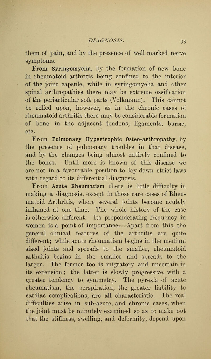 them of pain, and by the presence of well marked nerve symptoms. From Syringomyelia, by the formation of new bone in rheumatoid arthritis being confined to the interior of the joint capsule, while in syringomyelia and other spinal arthropathies there may be extreme ossification of the periarticular soft parts (Volkmann). This cannot be relied upon, however, as in the chronic cases of rheumatoid arthritis there may be considerable formation of bone in the adjacent tendons, ligaments, bursse, etc. From Pulmonary Hypertrophic Osteo-arthropathy, by the presence of pulmonary troubles in that disease, and by the changes being almost entirely confined to the bones. Until more is known of this disease we are not in a favourable position to lay down strict laws with regard to its differential diagnosis. From Acute Rheumatism there is little difficulty in making a diagnosis, except in those rare cases of Eheu- matoid Arthritis, where several joints become acutely inflamed at one time. The whole history of the case is otherwise different. Its preponderating frequency in women is a point of importance. Apart from this, the general clinical features of the arthritis are quite different; while acute rheumatism begins in the medium sized joints and spreads to the smaller, rheumatoid arthritis begins in the smaller and spreads to the larger. The former too is migratory and uncertain in its extension ; the latter is slowly progressive, with a greater tendency to symmetry. The pyrexia of acute rheumatism, the perspiration, the greater liability to cardiac complications, are all characteristic. The real difficulties arise in sub-acute, and chronic cases, when the joint must be minutely examined so as to make out that the stiffness, swelling, and deformity, depend upon