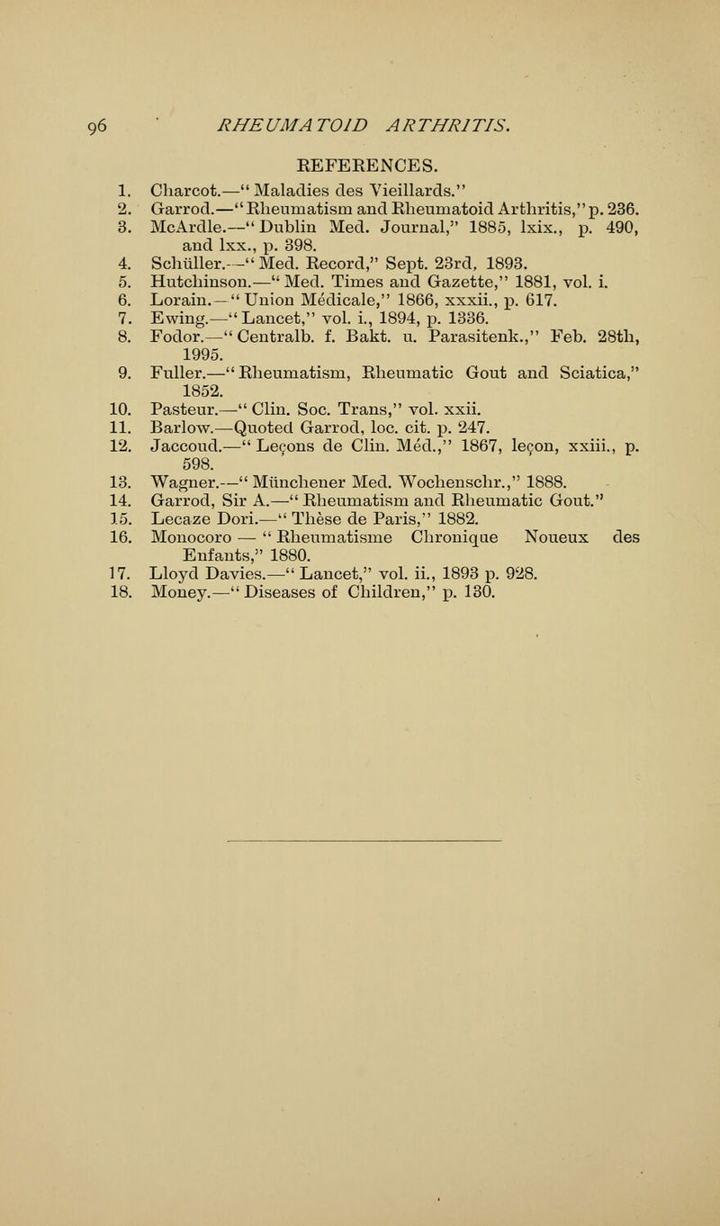 REFERENCES. 1. Charcot.— Maladies des Vieillards. 2. Garrod.—Rheumatism and Rheumatoid Arthritis, p. 236. 3. McArdle.— Dublin Med. Journal, 1885, lxix., p. 490, and lxx., p. 398. 4. Schiiller.— Med. Record, Sept. 23rd, 1893. 5. Hutchinson.—Med. Times and Gazette, 1881, vol. i. 6. Lorain.—Union Medicale, 1866, xxxii., p. 617. 7. Ewing.—Lancet, vol. i., 1894, p. 1336. 8. Fodor.—Centralb. f. Bakt. u. Parasitenk., Feb. 28th, 1995. 9. Fuller.—Rheumatism, Rheumatic Gout and Sciatica, 1852. 10. Pasteur.— Clin. Soc. Trans, vol. xxii. 11. Barlow.—Quoted Garrod, loc. cit. p. 247. 12. Jaccoud.— Le9ons de Clin. Med., 1867, le<;on, xxiii., p. 598. 13. Wagner.— Mlinchener Med. Wochenschr., 1888. 14. Garrod, Sir A.— Rheumatism and Rheumatic Gout. 15. Lecaze Dori.— These de Paris, 1882. 16. Monocoro —  Rheumatisme Chronique Noueux des Enfants, 1880. 17. Lloyd Davies.— Lancet, vol. ii., 1893 p. 928. 18. Money.—Diseases of Children, p. 130.