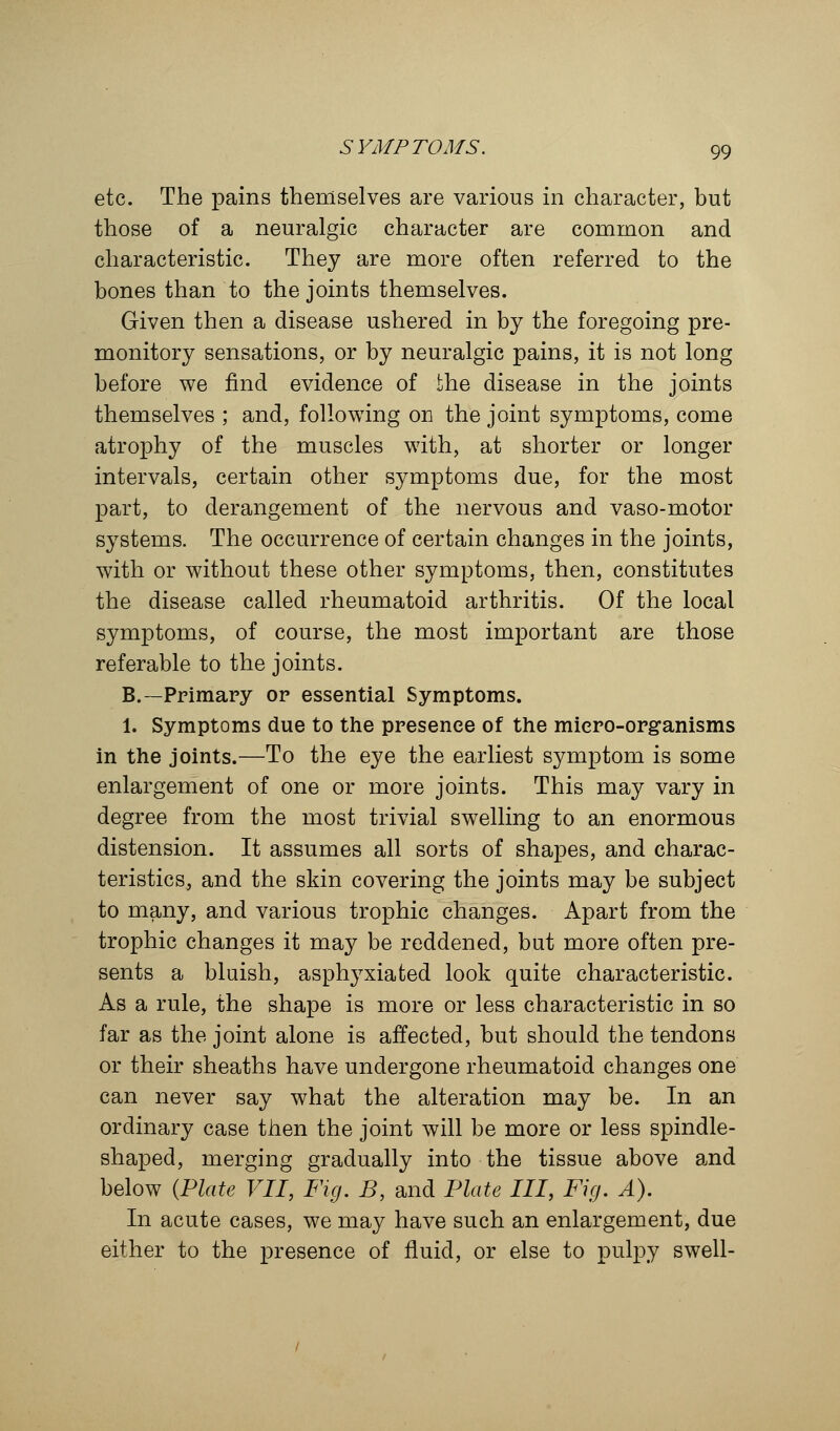 etc. The pains themselves are various in character, but those of a neuralgic character are common and characteristic. They are more often referred to the bones than to the joints themselves. Given then a disease ushered in by the foregoing pre- monitory sensations, or by neuralgic pains, it is not long before we find evidence of the disease in the joints themselves ; and, following on the joint symptoms, come atrophy of the muscles with, at shorter or longer intervals, certain other symptoms due, for the most part, to derangement of the nervous and vaso-motor systems. The occurrence of certain changes in the joints, with or without these other symptoms, then, constitutes the disease called rheumatoid arthritis. Of the local symptoms, of course, the most important are those referable to the joints. B.—Primary or essential Symptoms. 1. Symptoms due to the presence of the micro-organisms in the joints.—To the eye the earliest symptom is some enlargement of one or more joints. This may vary in degree from the most trivial swelling to an enormous distension. It assumes all sorts of shapes, and charac- teristics, and the skin covering the joints may be subject to many, and various trophic changes. Apart from the trophic changes it may be reddened, but more often pre- sents a bluish, asphyxiated look quite characteristic. As a rule, the shape is more or less characteristic in so far as the joint alone is affected, but should the tendons or their sheaths have undergone rheumatoid changes one can never say what the alteration may be. In an ordinary case then the joint will be more or less spindle- shaped, merging gradually into the tissue above and below {Plate VII, Fig. B, and Plate III, Fig. A). In acute cases, we may have such an enlargement, due either to the presence of fluid, or else to pulpy swell-