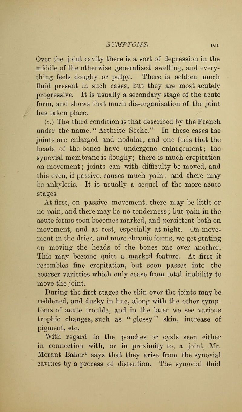 Over the joint cavity there is a sort of depression in the middle of the otherwise generalised swelling, and every- thing feels doughy or pulpy. There is seldom much fluid present in such cases, but they are most acutely progressive. It is usually a secondary stage of the acute form, and shows that much dis-organisation of the joint has taken place. (c,) The third condition is that described by the French under the name,  Arthrite Seche. In these cases the joints are enlarged and nodular, and one feels that the heads of the bones have undergone enlargement; the synovial membrane is doughy; there is much crepitation on movement; joints can with difficulty be moved, and this even, if passive, causes much pain; and there may be ankylosis. It is usually a sequel of the more acute stages. At first, on passive movement, there may be little or no pain, and there may be no tenderness ; but pain in the acute forms soon becomes marked, and persistent both on movement, and at rest, especially at night. On move- ment in the drier, and more chronic forms, we get grating on moving the heads of the bones one over another. This may become quite a marked feature. At first it resembles fine crepitation, but soon passes into the coarser varieties which only cease from total inability to move the joint. During the first stages the skin over the joints may be reddened, and dusky in hue, along with the other symp- toms of acute trouble, and in the later we see various trophic changes, such as  glossy skin, increase of pigment, etc. With regard to the pouches or cysts seen either in connection with, or in proximity to, a joint, Mr. Morant Baker5 says that they arise from the synovial cavities by a process of distention. The synovial fluid
