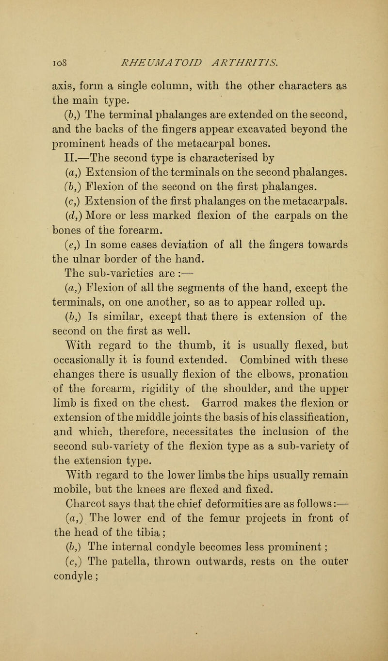 axis, form a single column, with the other characters as the main type. (b,) The terminal phalanges are extended on the second, and the backs of the fingers appear excavated beyond the prominent heads of the metacarpal bones. II.—The second type is characterised by (a,) Extension of the terminals on the second phalanges. (b,) Flexion of the second on the first phalanges. (c,) Extension of the first phalanges on the metacarpals. (d,) More or less marked flexion of the carpals on the bones of the forearm. (e,) In some cases deviation of all the fingers towards the ulnar border of the hand. The sub-varieties are :— (a,) Flexion of all the segments of the hand, except the terminals, on one another, so as to appear rolled up. (b,) Is similar, except that there is extension of the second on the first as well. With regard to the thumb, it is usually flexed, but occasionally it is found extended. Combined with these changes there is usually flexion of the elbows, pronation of the forearm, rigidity of the shoulder, and the upper limb is fixed on the chest. Garrod makes the flexion or extension of the middle joints the basis of his classification, and which, therefore, necessitates the inclusion of the second sub-variety of the flexion type as a sub-variety of the extension type. With regard to the lower limbs the hips usually remain mobile, but the knees are flexed and fixed. Charcot says that the chief deformities are as follows:— (a,) The lower end of the femur projects in front of the head of the tibia ; (b,) The internal condyle becomes less prominent; (c,) The patella, thrown outwards, rests on the outer condyle;
