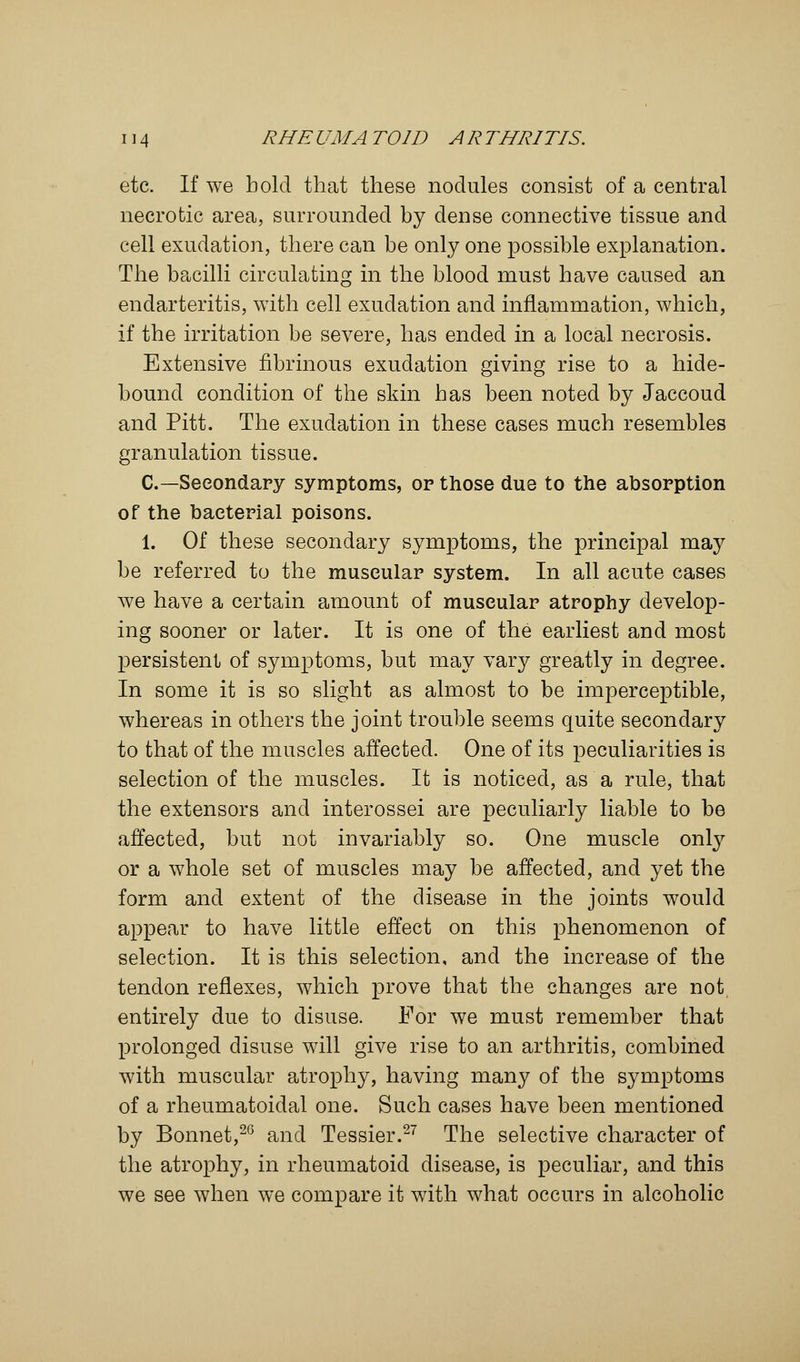 etc. If we bold that these nodules consist of a central necrotic area, surrounded by dense connective tissue and cell exudation, there can be only one possible explanation. The bacilli circulating in the blood must have caused an endarteritis, with cell exudation and inflammation, which, if the irritation be severe, has ended in a local necrosis. Extensive fibrinous exudation giving rise to a hide- bound condition of the skin has been noted by Jaccoud and Pitt. The exudation in these cases much resembles granulation tissue. C—Secondary symptoms, op those due to the absorption of the bacterial poisons. 1. Of these secondary symptoms, the principal may be referred to the muscular system. In all acute cases we have a certain amount of muscular atrophy develop- ing sooner or later. It is one of the earliest and most persistent of symptoms, but may vary greatly in degree. In some it is so slight as almost to be imperceptible, whereas in others the joint trouble seems quite secondary to that of the muscles affected. One of its peculiarities is selection of the muscles. It is noticed, as a rule, that the extensors and interossei are peculiarly liable to be affected, but not invariably so. One muscle only or a whole set of muscles may be affected, and yet the form and extent of the disease in the joints would appear to have little effect on this phenomenon of selection. It is this selection, and the increase of the tendon reflexes, which prove that the changes are not, entirely due to disuse. For we must remember that prolonged disuse will give rise to an arthritis, combined with muscular atrophy, having many of the symptoms of a rheumatoidal one. Such cases have been mentioned by Bonnet,26 and Tessier.27 The selective character of the atrophy, in rheumatoid disease, is peculiar, and this we see when we compare it with what occurs in alcoholic