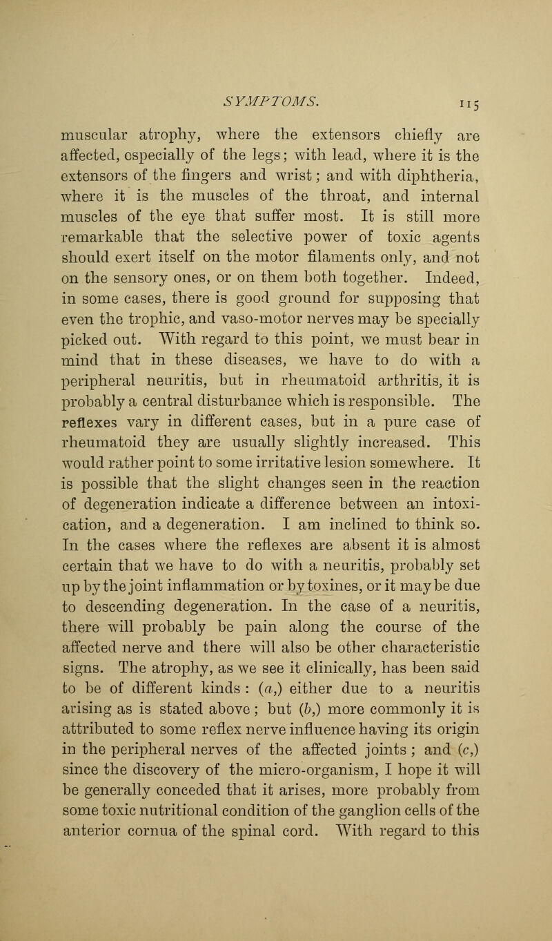 muscular atrophy, where the extensors chiefly are affected, especially of the legs; with lead, where it is the extensors of the fingers and wrist; and with diphtheria, where it is the muscles of the throat, and internal muscles of the eye that suffer most. It is still more remarkable that the selective power of toxic agents should exert itself on the motor filaments only, and not on the sensory ones, or on them both together. Indeed, in some cases, there is good ground for supposing that even the trophic, and vaso-motor nerves may be specially picked out. With regard to this point, we must bear in mind that in these diseases, we have to do with a peripheral neuritis, but in rheumatoid arthritis, it is probably a central disturbance which is responsible. The reflexes vary in different cases, but in a pure case of rheumatoid they are usually slightly increased. This would rather point to some irritative lesion somewhere. It is possible that the slight changes seen in the reaction of degeneration indicate a difference between an intoxi- cation, and a degeneration. I am inclined to think so. In the cases where the reflexes are absent it is almost certain that we have to do with a neuritis, probably set up by the joint inflammation or by toxines, or it maybe due to descending degeneration. In the case of a neuritis, there will probably be pain along the course of the affected nerve and there will also be other characteristic signs. The atrophy, as we see it clinically, has been said to be of different kinds : (a,) either due to a neuritis arising as is stated above ; but (b,) more commonly it is attributed to some reflex nerve influence having its origin in the peripheral nerves of the affected joints ; and (c,) since the discovery of the micro-organism, I hope it will be generally conceded that it arises, more probably from some toxic nutritional condition of the ganglion cells of the anterior cornua of the spinal cord. With regard to this