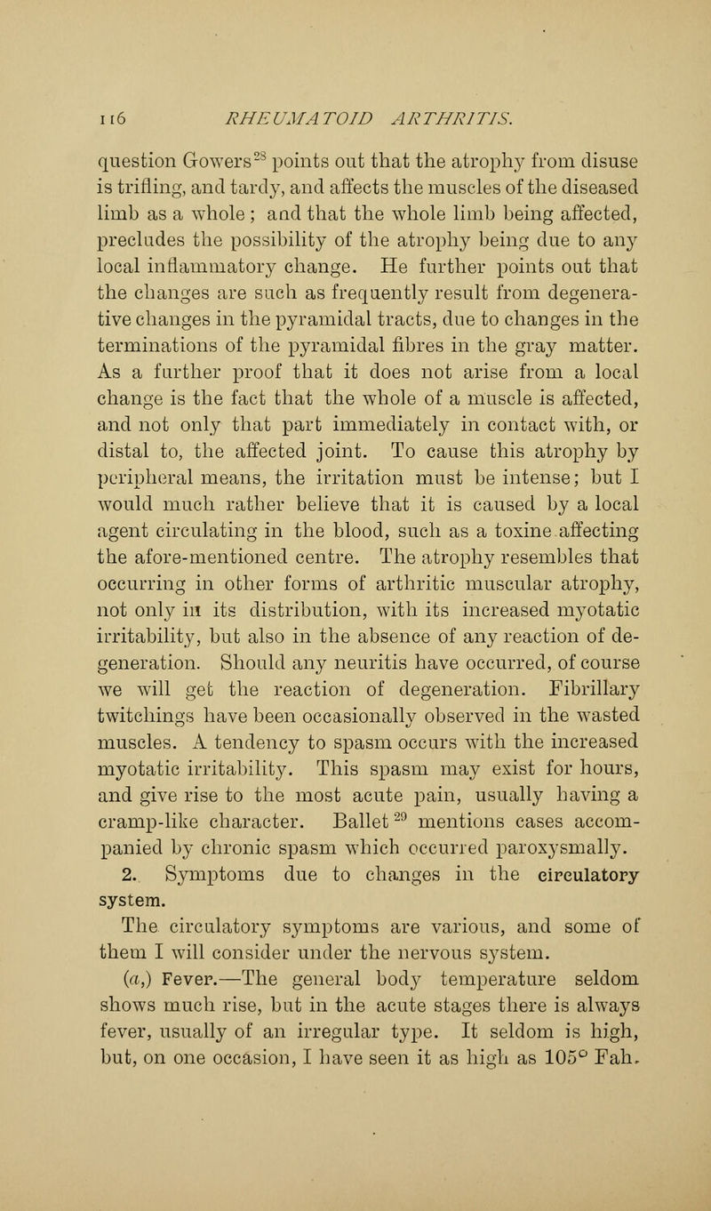 question Gowers28 points out that the atrophy from disuse is trifling, and tardy, and affects the muscles of the diseased limb as a whole ; and that the whole limb being affected, precludes the possibility of the atrophy being due to any local inflammatory change. He further points out that the changes are such as frequently result from degenera- tive changes in the pyramidal tracts, due to changes in the terminations of the pyramidal fibres in the gray matter. As a further proof that it does not arise from a local change is the fact that the whole of a muscle is affected, and not only that part immediately in contact with, or distal to, the affected joint. To cause this atrophy by peripheral means, the irritation must be intense; but I would much rather believe that it is caused by a local agent circulating in the blood, such as a toxine affecting the afore-mentioned centre. The atrophy resembles that occurring in other forms of arthritic muscular atrophy, not only in its distribution, with its increased myotatic irritability, but also in the absence of any reaction of de- generation. Should any neuritis have occurred, of course we will get the reaction of degeneration. Fibrillary twitchings have been occasionally observed in the wasted muscles. A tendency to spasm occurs with the increased myotatic irritability. This spasm may exist for hours, and give rise to the most acute pain, usually having a cramp-like character. Ballet29 mentions cases accom- panied by chronic spasm which occurred paroxysmally. 2. Symptoms due to changes in the circulatory system. The circulatory symptoms are various, and some of them I will consider under the nervous system. (a,) Fever.—The general body temperature seldom shows much rise, but in the acute stages there is always fever, usually of an irregular type. It seldom is high, but, on one occasion, I have seen it as high as 105° Falu