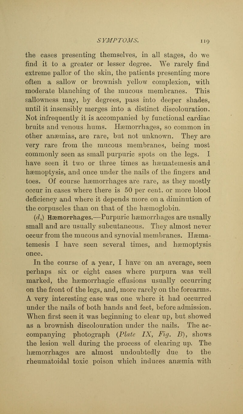 the cases presenting themselves, in all stages, do we find it to a greater or lesser degree. We rarely find extreme pallor of the skin, the patients presenting more often a sallow or brownish yellow complexion, with moderate blanching of the mucous membranes. This sallowness may, by degrees, pass into deeper shades, until it insensibly merges into a distinct discolouration. Not infrequently it is accompanied by functional cardiac bruits and venous hums. Haemorrhages, so common in other anaemias, are rare, but not unknown. They are very rare from the mucous membranes, being most commonly seen as small purpuric spots on the legs. I have seen it two or three times as hsematemesis and haemoptysis, and once under the nails of the fingers and toes. Of course haemorrhages are rare, as they mostly occur in cases where there is 50 per cent, or more blood deficiency and where it depends more on a diminution of the corpuscles than on that of the haemoglobin. (d,) Haemorrhages.—Purpuric haemorrhages are usually small and are usually subcutaneous. They almost never occur from the mucous and synovial membranes. Haema- temesis I have seen several times, and haemoptysis once. In the course of a year, I have on an average, seen perhaps six or eight cases where purpura was well marked, the haemorrhagic effusions usually occurring on the front of the legs, and, more rarely on the forearms. A very interesting case was one where it had occurred under the nails of both hands and feet, before admission. When first seen it was beginning to clear up, but showed as a brownish discolouration under the nails. The ac- companying photograph (Plate IX, Fig. B), shows the lesion well during the process of clearing up. The haemorrhages are almost undoubtedly due to the rheumatoidal toxic poison which induces anaemia with