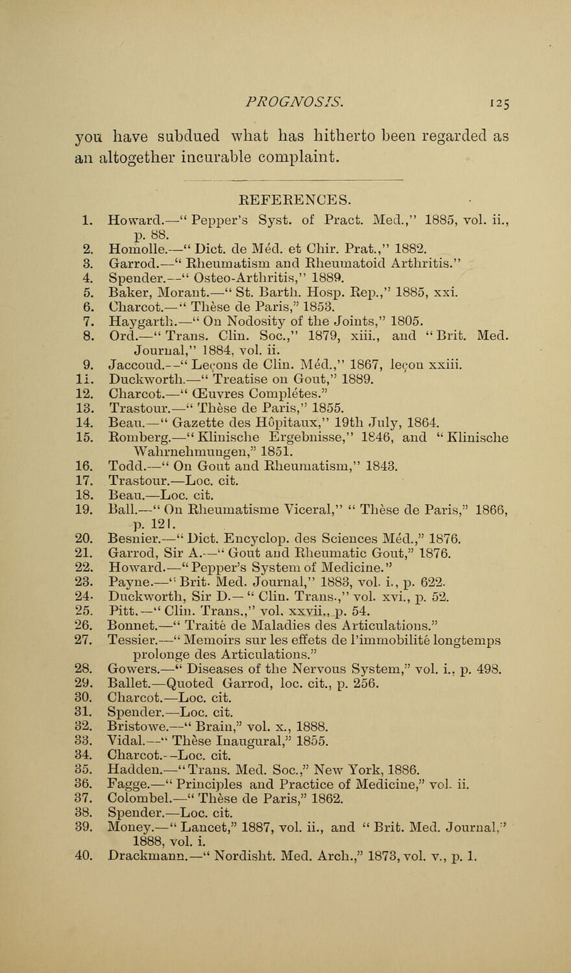 you have subdued what has hitherto been regarded as an altogether incurable complaint. REFERENCES. 1. Howard.— Pepper's Syst. of Pract. Med., 1885, vol. ii., p. 88. 2. Horaolle.— Diet, de Med. et Chir. Prat., 1882. 3. Garrod.— Rheumatism and Rheumatoid Arthritis. 4. Spender.— Osteo-Arthritis, 1889. 5. Baker, Morant.— St. Earth. Hosp. Rep., 1885, xxi. 6. Charcot.—  These de Paris, 1853. 7. Haygarth.— On Nodosity of the Joints, 1805. 8. Ord.— Trans. Clin. Soc., 1879, xiii., and  Brit. Med. Journal, 1884, vol. ii. 9. Jaccoud.— Lecons de Clin. Med., 1867, lecon xxiii. Ii. Duckworth.— Treatise on Gout, 1889. 12. Charcot.— GEuvres Completes. 13. Trastour.— These de Paris, 1855. 14. Beau.— Gazette des HGpitaux, 19th July, 1864. 15. Romberg.— Klinische Ergebnisse, 1846, and Klinische Wahrnehmuugen, 1851. 16. Todd.— On Gout and Rheumatism, 1843. 17. Trastour.—Loc. cit. 18. Beau.—Loc. cit. 19. Ball.— On Rheumatisme Viceral,  These de Paris, 1866, p. 121. 20. Besnier.—Diet. Encyclop. des Sciences Med., 1876. 21. Garrod, Sir A.— Gout and Rheumatic Gout, 1876. 22. Howard.—Pepper's System of Medicine. 23. Payne.—Brit. Med. Journal, 1883, vol. i., p. 622. 24- Duckworth, Sir D.—  Clin. Trans., vol. xvi., p. 52. 25. Pitt.— Clin. Trans., vol. xxvii., p. 54. 26. Bonnet.— Traite de Maladies des Articulations. 27. Tessier.— Memoirs sur les effets de l'immobilite longtemps prolonge des Articulations. 28. Gowers.— Diseases of the Nervous System, vol. i. p. 498. 29. Ballet.—Quoted Garrod, loc. cit., p. 256. 30. Charcot.—Loc. cit. 31. Spender.—Loc. cit. 32. Bristowe.— Brain, vol. x., 1888. 33. Vidal.— These Inaugural, 1855. 34. Charcot.--Loc. cit. 35. Hadden.—Trans. Med. Soc, New York, 18S6. 36. Fagge.— Principles and Practice of Medicine, vol. ii. 37. Colombel.— These de Paris, 1862. 38. Spender.—Loc. cit. 39. Money.— Lancet, 1887, vol. ii., and  Brit. Med. Journal. 1888, vol. i. 40. Drackmann.— Nordisht. Med. Arch., 1873, vol. v., p. 1.