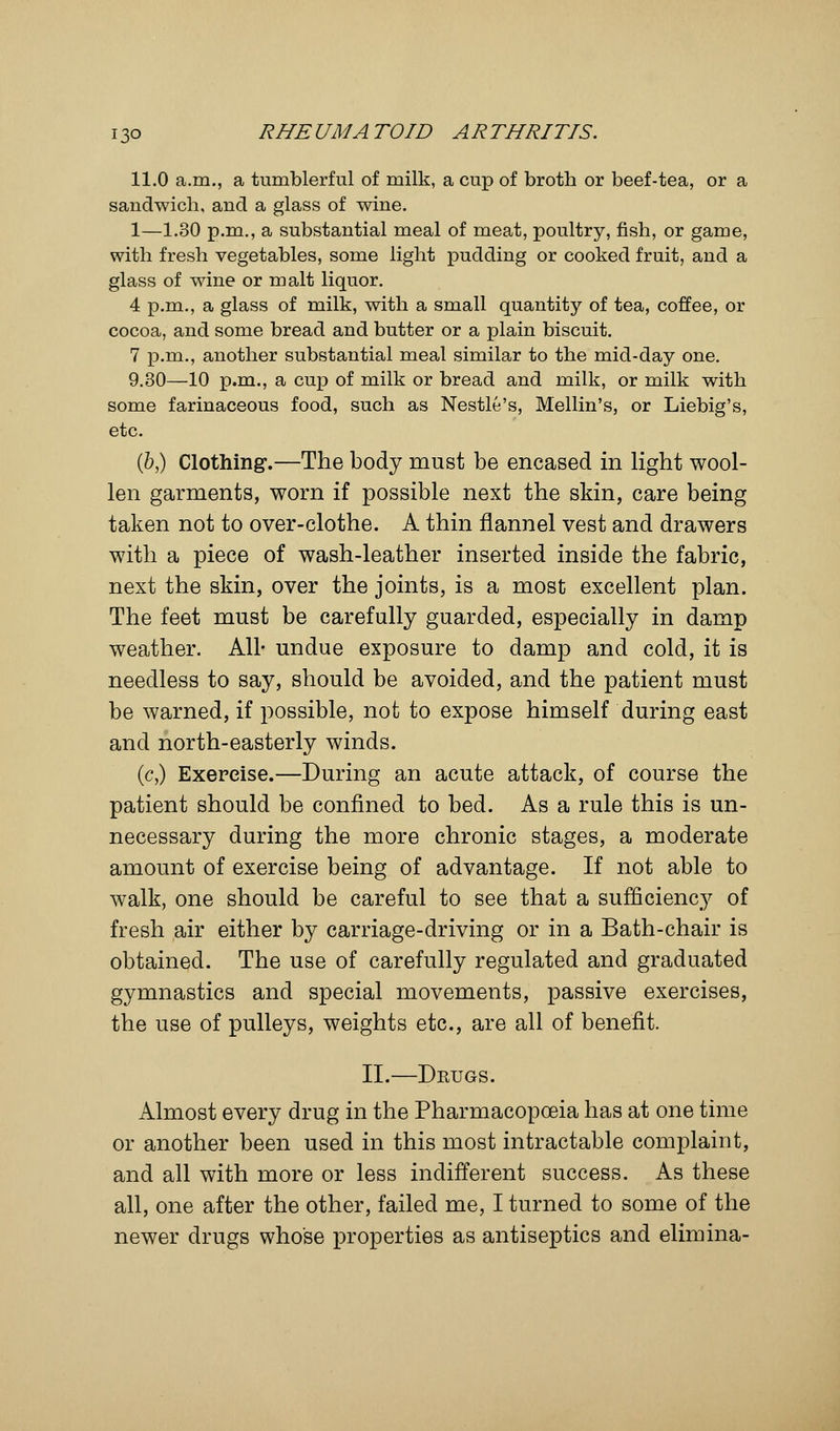 11.0 a.m., a tumblerful of milk, a cup of broth or beef-tea, or a sandwich, and a glass of wine. 1—1.30 p.m., a substantial meal of meat, poultry, fish, or game, with fresh vegetables, some light pudding or cooked fruit, and a glass of wine or malt liquor. 4 p.m., a glass of milk, with a small quantity of tea, coffee, or cocoa, and some bread and butter or a plain biscuit. 7 p.m., another substantial meal similar to the mid-day one. 9.30—10 p.m., a cup of milk or bread and milk, or milk with some farinaceous food, such as Nestle's, Mellin's, or Liebig's, etc. (b,) Clothing.—The body must be encased in light wool- len garments, worn if possible next the skin, care being taken not to over-clothe. A thin flannel vest and drawers with a piece of wash-leather inserted inside the fabric, next the skin, over the joints, is a most excellent plan. The feet must be carefully guarded, especially in damp weather. All- undue exposure to damp and cold, it is needless to say, should be avoided, and the patient must be warned, if possible, not to expose himself during east and north-easterly winds. (c,) Exercise.—During an acute attack, of course the patient should be confined to bed. As a rule this is un- necessary during the more chronic stages, a moderate amount of exercise being of advantage. If not able to walk, one should be careful to see that a sufficiency of fresh air either by carriage-driving or in a Bath-chair is obtained. The use of carefully regulated and graduated gymnastics and special movements, passive exercises, the use of pulleys, weights etc., are all of benefit. II.—Dkugs. Almost every drug in the Pharmacopoeia has at one time or another been used in this most intractable complaint, and all with more or less indifferent success. As these all, one after the other, failed me, I turned to some of the newer drugs whose properties as antiseptics and elimina-