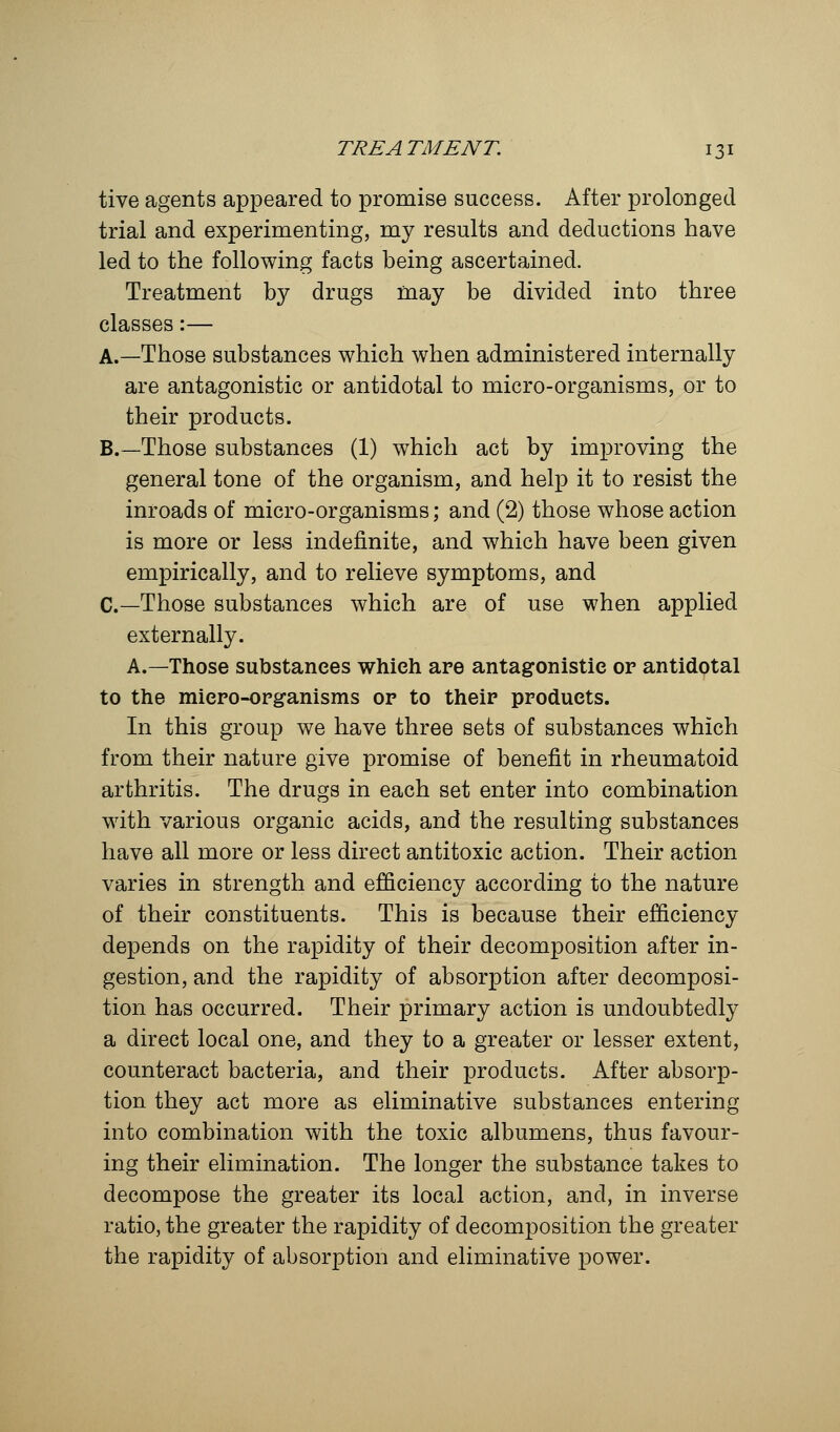 tive agents appeared to promise success. After prolonged trial and experimenting, my results and deductions have led to the following facts being ascertained. Treatment by drugs may be divided into three classes:— A.—Those substances which when administered internally are antagonistic or antidotal to micro-organisms, or to their products. B.—Those substances (1) which act by improving the general tone of the organism, and help it to resist the inroads of micro-organisms; and (2) those whose action is more or less indefinite, and which have been given empirically, and to relieve symptoms, and C—Those substances which are of use when applied externally. A.—Those substances which are antagonistic or antidotal to the micro-organisms or to their products. In this group we have three sets of substances which from their nature give promise of benefit in rheumatoid arthritis. The drugs in each set enter into combination with various organic acids, and the resulting substances have all more or less direct antitoxic action. Their action varies in strength and efficiency according to the nature of their constituents. This is because their efficiency depends on the rapidity of their decomposition after in- gestion, and the rapidity of absorption after decomposi- tion has occurred. Their primary action is undoubtedly a direct local one, and they to a greater or lesser extent, counteract bacteria, and their products. After absorp- tion they act more as eliminative substances entering into combination with the toxic albumens, thus favour- ing their elimination. The longer the substance takes to decompose the greater its local action, and, in inverse ratio, the greater the rapidity of decomposition the greater the rapidity of absorption and eliminative power.