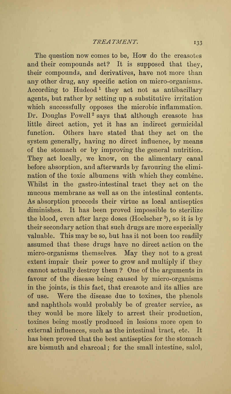 The question now comes to be, How do the creasotes and their compounds act? It is supposed that they, their compounds, and derivatives, have not more than any other drug, any specific action on micro-organisms. According to Hudeodx they act not as antibacillary agents, but rather by setting up a substitutive irritation which successfully opposes the microbic inflammation. Dr. Douglas Powell2 says that although creasote has little direct action, yet it has an indirect germicidal function. Others have stated that they act on the system generally, having no direct influence, by means of the stomach or by improving the general nutrition. They act locally, we know, on the alimentary canal before absorption, and afterwards by favouring the elimi- nation of the toxic albumens with which they combine. Whilst in the gastro-intestinal tract they act on the mucous membrane as well as on the intestinal contents. As absorption proceeds their virtue as local antiseptics diminishes. It has been proved impossible to sterilize the blood, even after large doses (Hoelscher3), so it is by their secondary action that such drugs are more especially valuable. This may be so, but has it not been too readily assumed that these drugs have no direct action on the micro-organisms themselves. May they not to a great extent impair their power to grow and multiply if they cannot actually destroy them ? One of the arguments in favour of the disease being caused by micro-organisms in the joints, is this fact, that creasote and its allies are of use. Were the disease due to toxines, the phenols and naphthols would probably be of greater service, as they would be more likely to arrest their production, toxines being mostly produced in lesions more open to external influences, such as the intestinal tract, etc. It has been proved that the best antiseptics for the stomach are bismuth and charcoal; for the small intestine, salol,