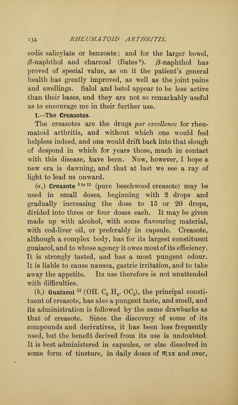 sodic salicylate or benzoate; and for the larger bowel, /3-naphthol and charcoal (Bates4). /3-naphthol has proved of special value, as on it the patient's general health has greatly improved, as well as the joint pains and swellings. Salol and betol appear to be less active than their bases, and they are not so remarkably useful as to encourage me in their further use. 1.—The Creasotes. The creasotes are the drugs par excellence for rheu- matoid arthritis, and without which one would feel helpless indeed, and one would drift back into that slough of despond in which for years those, much in contact with this disease, have been. Now, however, I hope a new era is dawning, and that at last we see a ray of light to lead us onward. (a,) Creasote 510 u (pure beechwood creasote) may be used in small doses, beginning with 2 drops and gradually increasing the dose to 15 or 20 drops, divided into three or four doses each. It may be given made up with alcohol, with some flavouring material, with cod-liver oil, or preferably in capsule. Creasote, although a complex body, has for its largest constituent guaiacol, and to whose agency it owes most of its efficiency. It is strongly tasted, and has a most pungent odour. It is liable to cause nausea, gastric irritation, and to take away the appetite. Its use therefore is not unattended with difficulties. (b,) Guaiaeol12 (OH. C6 H4. OC3), the principal consti- tuent of creasote, has also a pungent taste, and smell, and its administration is followed by the same drawbacks as that of creasote. Since the discovery of some of its compounds and derivatives, it has been less frequently used, but the benefit derived from its use is undoubted. It is best administered in capsules, or else dissolved in some form of tincture, in daily doses of nixx and over,