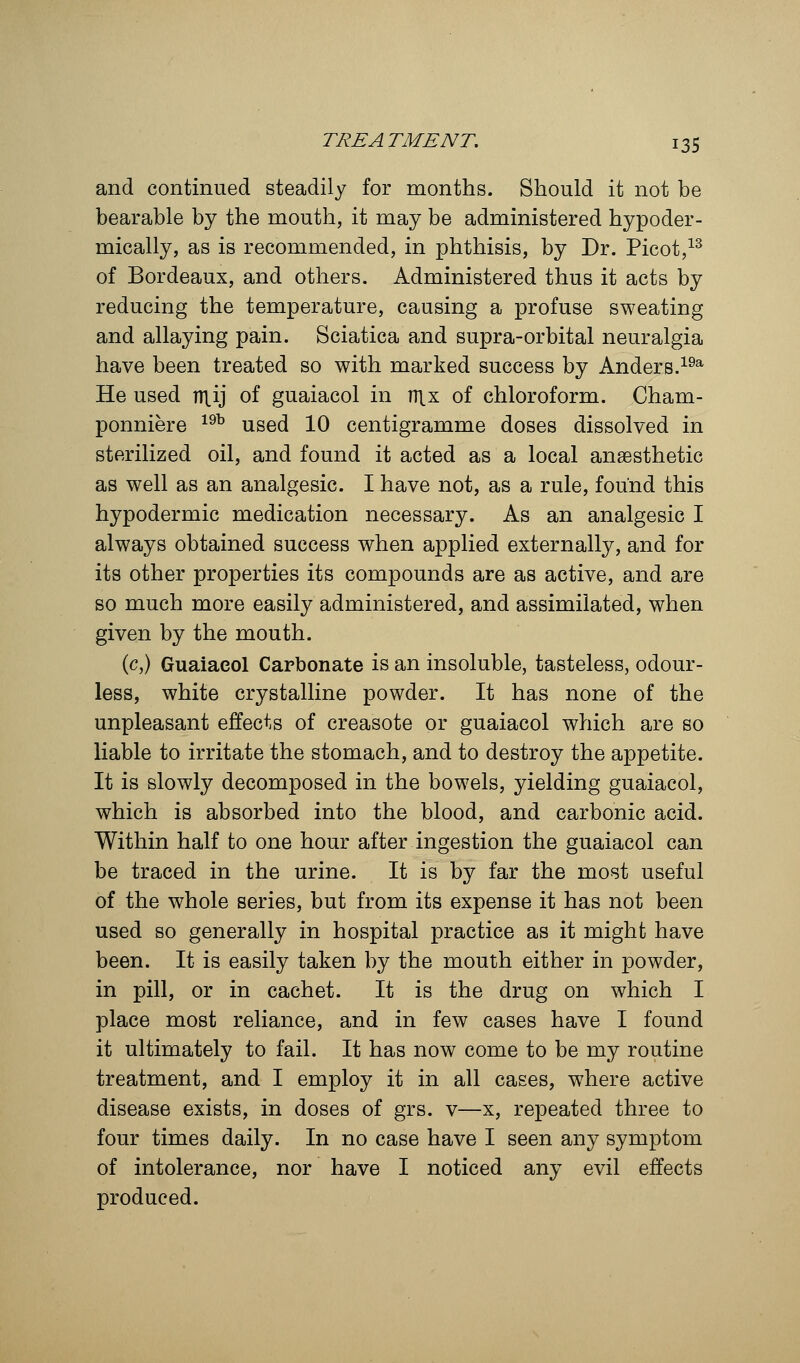 and continued steadily for months. Should it not be bearable by the mouth, it may be administered hypoder- mically, as is recommended, in phthisis, by Dr. Picot,13 of Bordeaux, and others. Administered thus it acts by reducing the temperature, causing a profuse sweating and allaying pain. Sciatica and supra-orbital neuralgia have been treated so with marked success by Anders.19a He used n\ij of guaiacol in rn.x of chloroform. Cham- ponniere 19b used 10 centigramme doses dissolved in sterilized oil, and found it acted as a local anaesthetic as well as an analgesic. I have not, as a rule, found this hypodermic medication necessary. As an analgesic I always obtained success when applied externally, and for its other properties its compounds are as active, and are so much more easily administered, and assimilated, when given by the mouth. (c,) Guaiacol Carbonate is an insoluble, tasteless, odour- less, white crystalline powder. It has none of the unpleasant effects of creasote or guaiacol which are so liable to irritate the stomach, and to destroy the appetite. It is slowly decomposed in the bowels, yielding guaiacol, which is absorbed into the blood, and carbonic acid. Within half to one hour after ingestion the guaiacol can be traced in the urine. It is by far the most useful of the whole series, but from its expense it has not been used so generally in hospital practice as it might have been. It is easily taken by the mouth either in powder, in pill, or in cachet. It is the drug on which I place most reliance, and in few cases have I found it ultimately to fail. It has now come to be my routine treatment, and I employ it in all cases, where active disease exists, in doses of grs. v—x, repeated three to four times daily. In no case have I seen any symptom of intolerance, nor have I noticed any evil effects produced.