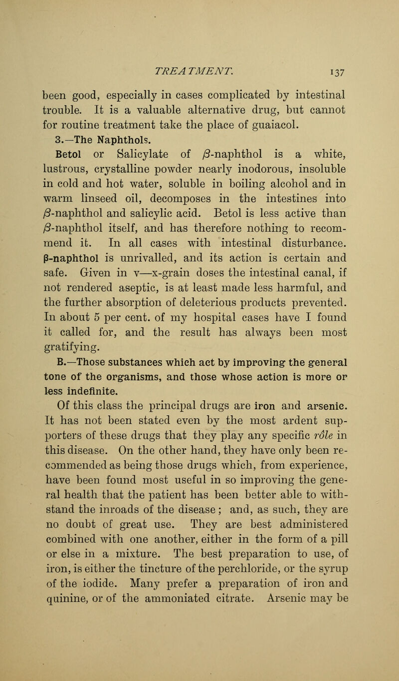 been good, especially in cases complicated by intestinal trouble. It is a valuable alternative drug, but cannot for routine treatment take the place of guaiacol. 3.—The Naphthols. Betol or Salicylate of /3-naphthol is a white, lustrous, crystalline powder nearly inodorous, insoluble in cold and hot water, soluble in boiling alcohol and in warm linseed oil, decomposes in the intestines into /3-naphthol and salicylic acid. Betol is less active than /3-naphthol itself, and has therefore nothing to recom- mend it. In all cases with intestinal disturbance. P-naphthol is unrivalled, and its action is certain and safe. Given in v—x-grain doses the intestinal canal, if not rendered aseptic, is at least made less harmful, and the further absorption of deleterious products prevented. In about 5 per cent, of my hospital cases have I found it called for, and the result has always been most gratifying. B.—Those substances which act by improving the general tone of the organisms, and those whose action is more or less indefinite. Of this class the principal drugs are iron and arsenic. It has not been stated even by the most ardent sup- porters of these drugs that they play any specific rdle in this disease. On the other hand, they have only been re- commended as being those drugs which, from experience, have been found most useful in so improving the gene- ral health that the patient has been better able to with- stand the inroads of the disease ; and, as such, they are no doubt of great use. They are best administered combined with one another, either in the form of a pill or else in a mixture. The best preparation to use, of iron, is either the tincture of the perchloride, or the syrup of the iodide. Many prefer a preparation of iron and quinine, or of the ammoniated citrate. Arsenic may be