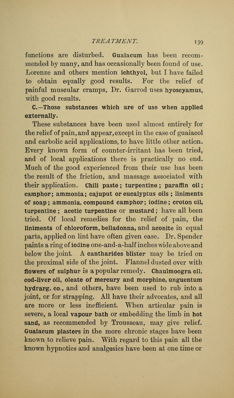 functions are disturbed. Guaiacum has been recom- mended by many, and has occasionally been found of use. Lorenze and others mention iehthyol, but I have failed to obtain equally good results. For the relief of painful muscular cramps, Dr. Garrod uses hyoseyamus, with good results. C—Those substances which are of use when applied externally. These substances have been used almost entirely for the relief of pain, and appear, except in the case of guaiacol and carbolic acid applications, to have little other action. Every known form of counter-irritant has been tried, and of local applications there is practically no end. Much of the good experienced from their use has been the result of the friction, and massage associated with their application. Chili paste ; turpentine ; paraffin oil; eamphor; ammonia; eajuput or eucalyptus oils ; liniments of soap; ammonia, compound eamphor; iodine; eroton oil, turpentine ; acetic turpentine or mustard; have all been tried. Of local remedies for the relief of pain, the liniments of chloroform, belladonna, and aconite in equal parts, applied on lint have often given ease. Dr. Spender paints a ring of iodine one-and-a-half inches wide above and below the joint. A eantharides blister may be tried on the proximal side of the joint. Flannel dusted over with flowers of sulphur is a popular remedy. Chaulmoogra oil, cod-liver oil, oleate of mercury and morphine, unguentum hydrarg*. eo., and others, have been used to rub into a joint, or for strapping. All have their advocates, and all are more or less inefficient. When articular pain is severe, a local vapour bath or embedding the limb in hot sand, as recommended by Trousseau, may give relief. Guaiacum plasters in the more chronic stages have been known to relieve pain. With regard to this pain all the known hypnotics and analgesics have been at one time or