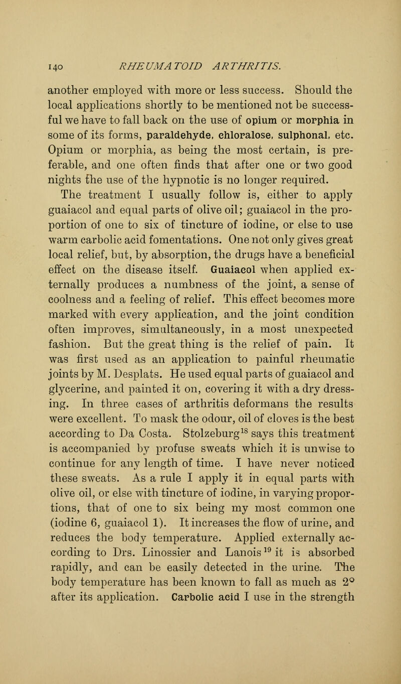 another employed with more or less success. Should the local applications shortly to be mentioned not be success- ful we have to fall back on the use of opium or morphia in some of its forms, paraldehyde, ehloralose, sulphonal, etc. Opium or morphia, as being the most certain, is pre- ferable, and one often finds that after one or two good nights the use of the hypnotic is no longer required. The treatment I usually follow is, either to apply guaiacol and equal parts of olive oil; guaiacol in the pro- portion of one to six of tincture of iodine, or else to use warm carbolic acid fomentations. One not only gives great local relief, but, by absorption, the drugs have a beneficial effect on the disease itself. Guaiacol when applied ex- ternally produces a numbness of the joint, a sense of coolness and a feeling of relief. This effect becomes more marked with every application, and the joint condition often improves, simultaneously, in a most unexpected fashion. But the great thing is the relief of pain. It was first used as an application to painful rheumatic joints by M. Desplats. He used equal parts of guaiacol and glycerine, and painted it on, covering it with a dry dress- ing. In three cases of arthritis deformans the results were excellent. To mask the odour, oil of cloves is the best according to Da Costa. Stolzeburg18 says this treatment is accompanied by profuse sweats which it is unwise to continue for any length of time. I have never noticed these sweats. As a rule I apply it in equal parts with olive oil, or else with tincture of iodine, in varying propor- tions, that of one to six being my most common one (iodine 6, guaiacol 1). It increases the flow of urine, and reduces the body temperature. Applied externally ac- cording to Drs. Linossier and Lanois19 it is absorbed rapidly, and can be easily detected in the urine. The body temperature has been known to fall as much as 2° after its application. Carbolic acid I use in the strength