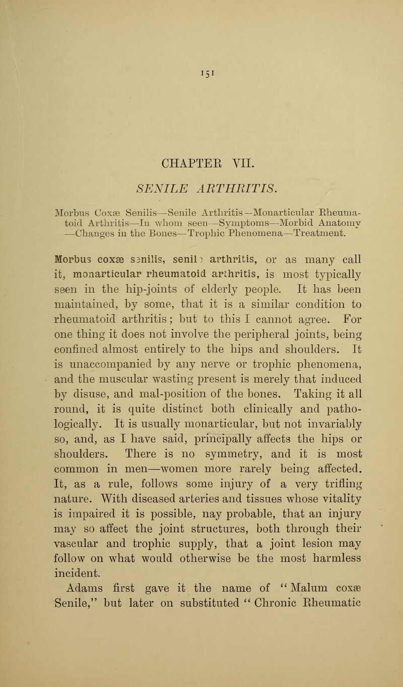 CHAPTEK VII. SENILE ARTHRITIS. Morbus Coxae Senilis—Senile Arthritis—Monarticular Rheuma- toid Arthritis—In whom seen—Symptoms—Morbid Anatomy —Changes in the Bones—Trophic Phenomena—Treatment. Morbus eoxse ssnilis, senile arthritis, or as many call it, monarticular rheumatoid arthritis, is most typically seen in the hip-joints of elderly people. It has been maintained, by some, that it is a similar condition to rheumatoid arthritis; but to this I cannot agree. For one thing it does not involve the peripheral joints, being confined almost entirely to the hips and shoulders. It is unaccompanied by any nerve or trophic phenomena, and the muscular wasting present is merely that induced by disuse, and mal-position of the bones. Taking it all round, it is quite distinct both clinically and patho- logically. It is usually monarticular, but not invariably so, and, as I have said, principally affects the hips or shoulders. There is no symmetry, and it is most common in men—women more rarely being affected. It, as a rule, follows some injury of a very trifling nature. With diseased arteries and tissues whose vitality is impaired it is possible, nay probable, that an injury may so affect the joint structures, both through their vascular and trophic supply, that a joint lesion may follow on what would otherwise be the most harmless incident. Adams first gave it the name of  Malum coxa3 Senile, but later on substituted  Chronic Eheumatic