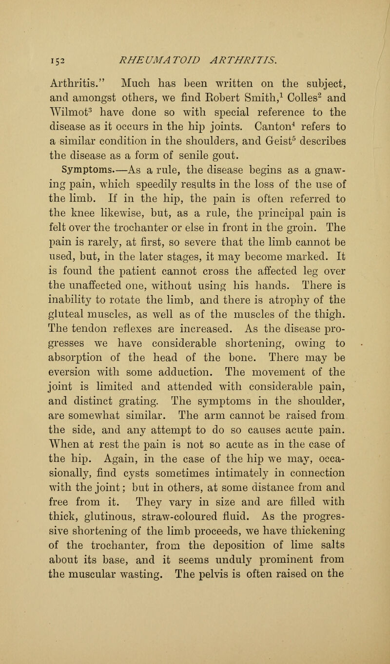 Arthritis. Much has been written on the subject, and amongst others, we find Kobert Smith,1 Colles2 and Wilmot3 have done so with special reference to the disease as it occurs in the hip joints. Canton4 refers to a similar condition in the shoulders, and Geist5 describes the disease as a form of senile gout. Symptoms—As a rule, the disease begins as a gnaw- ing pain, which speedily results in the loss of the use of the limb. If in the hip, the pain is often referred to the knee likewise, but, as a rule, the principal pain is felt over the trochanter or else in front in the groin. The pain is rarely, at first, so severe that the limb cannot be used, but, in the later stages, it may become marked. It is found the patient cannot cross the affected leg over the unaffected one, without using his hands. There is inability to rotate the limb, and there is atrophy of the gluteal muscles, as well as of the muscles of the thigh. The tendon reflexes are increased. As the disease pro- gresses we have considerable shortening, owing to absorption of the head of the bone. There may be eversion with some adduction. The movement of the joint is limited and attended with considerable pain, and distinct grating. The symptoms in the shoulder, are somewhat similar. The arm cannot be raised from the side, and any attempt to do so causes acute pain. When at rest the pain is not so acute as in the case of the hip. Again, in the case of the hip we may, occa- sionally, find cysts sometimes intimately in connection with the joint; but in others, at some distance from and free from it. They vary in size and are filled with thick, glutinous, straw-coloured fluid. As the progres- sive shortening of the limb proceeds, we have thickening of the trochanter, from the deposition of lime salts about its base, and it seems unduly prominent from the muscular wasting. The pelvis is often raised on the