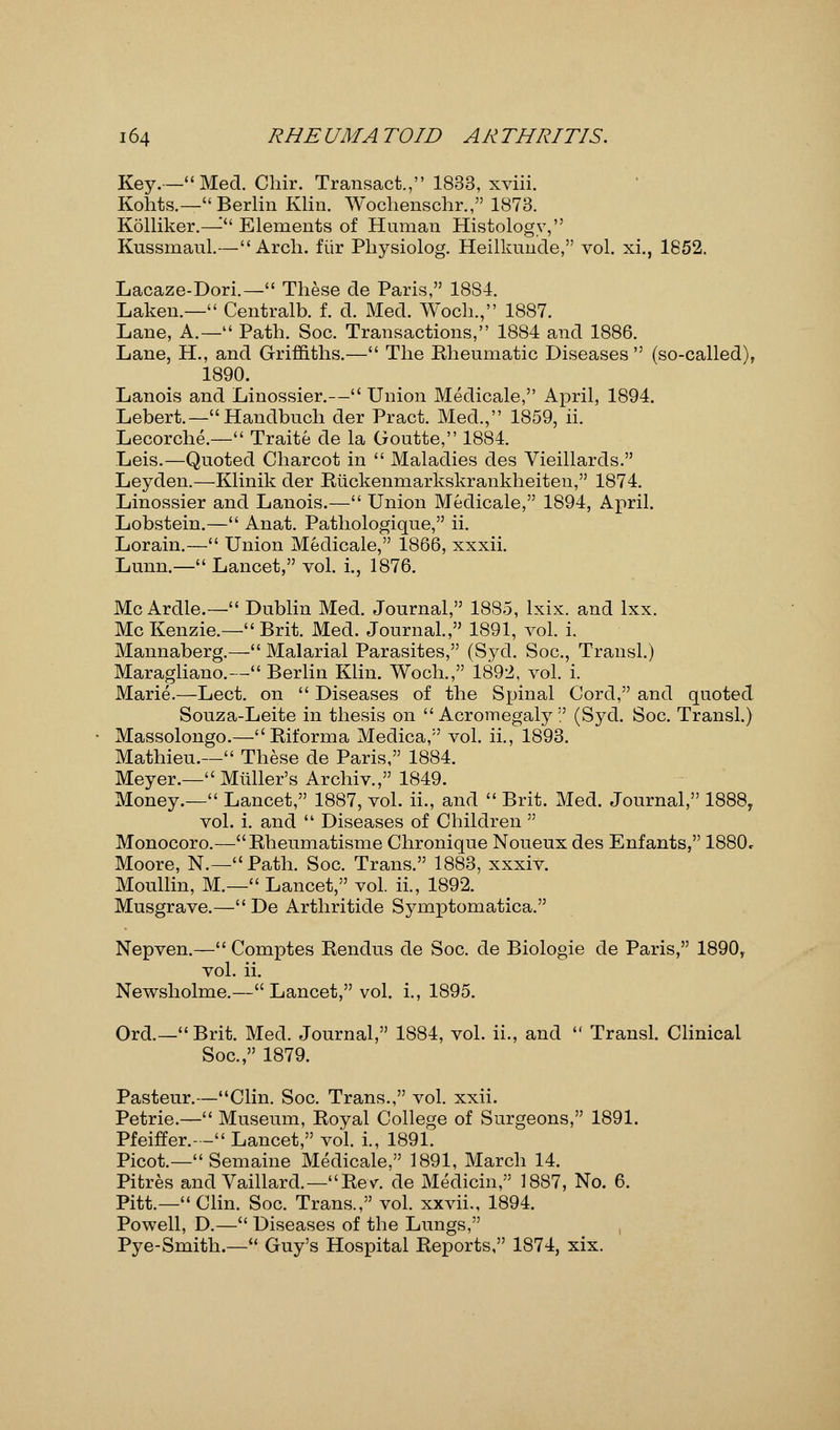 Key.— Med. Chir. Transact., 1833, xviii. Kohts.— Berlin Klin. Woclienschr., 1873. Kolliker.—- Elements of Human Histology, Kussmaul.—Arch, fiir Pbysiolog. Heilkunde, vol. xi., 1852. Lacaze-Dori.— These de Paris, 18S4. Laken— Centralb. f. d. Med. Woch., 1887. Lane, A.— Path. Soc. Transactions, 1884 and 1886. Lane, H., and Griffiths.— The Rheumatic Diseases  (so-called), 1890. Lanois and Linossier.— Union Medicale, April, 1894. Lebert.—Handbuch der Pract. Med., 1859, ii. Lecorche.— Traite de la Goutte, 1884. Leis.—Quoted Charcot in  Maladies des Vieillards. Leyden.—Klinik der Riickemnarkskrankheiten, 1874. Linossier and Lanois.— Union Medicale, 1894, April. Lobstein.— Anat. Pathologique, ii. Lorain.— Union Medicale, 1866, xxxii. Lunn.— Lancet, vol. i., 1876. Mc Ardle.— Dublin Med. Journal, 1885, lxix. and lxx. McKenzie.—Brit. Med. Journal., 1891, vol. i. Mannaberg.— Malarial Parasites, (Syd. Soc, Transl.) Maragliano.— Berlin Klin. Woch., 1892, vol. i. Marie.—Lect. on  Diseases of the Spinal Cord, and quoted Souza-Leite in thesis on  Acromegaly  (Syd. Soc. Transl.) Massolongo.—Riforma Medica, vol. ii., 1893. Mathieu.— These de Paris, 1884. Meyer.— Mltller's Archiv., 1849. Money.— Lancet, 1887, vol. ii., and  Brit. Med. Journal, 1888T vol. i. and  Diseases of Children  Monocoro.—Rheumatisme Chronique Noueux des Enfants, 1880c Moore, N.—Path. Soc. Trans. 1883, xxxiv. Moullin, M.— Lancet, vol. ii., 1892. Musgrave.— De Arthritide Symptomatica. Nepven.— Comptes Rendus de Soc. de Biologie de Paris, 1890, vol. ii. Newsholme.—Lancet, vol. i., 1895. Ord.—Brit. Med. Journal, 1884, vol. ii., and  Transl. Clinical Soc, 1879. Pasteur.—Clin. Soc. Trans., vol. xxii. Petrie.— Museum, Royal College of Surgeons, 1891. Pfeiffer.- - Lancet, vol. i., 1891. Picot.— Semaine Medicale, 1891, March 14. Pitres and Vaillard.—Rev. de Medicin, 1887, No. 6. Pitt.—Clin. Soc. Trans., vol. xxvii., 1894. Powell, D.— Diseases of the Lungs, Pye-Smith.— Guy's Hospital Reports, 1874, xix.