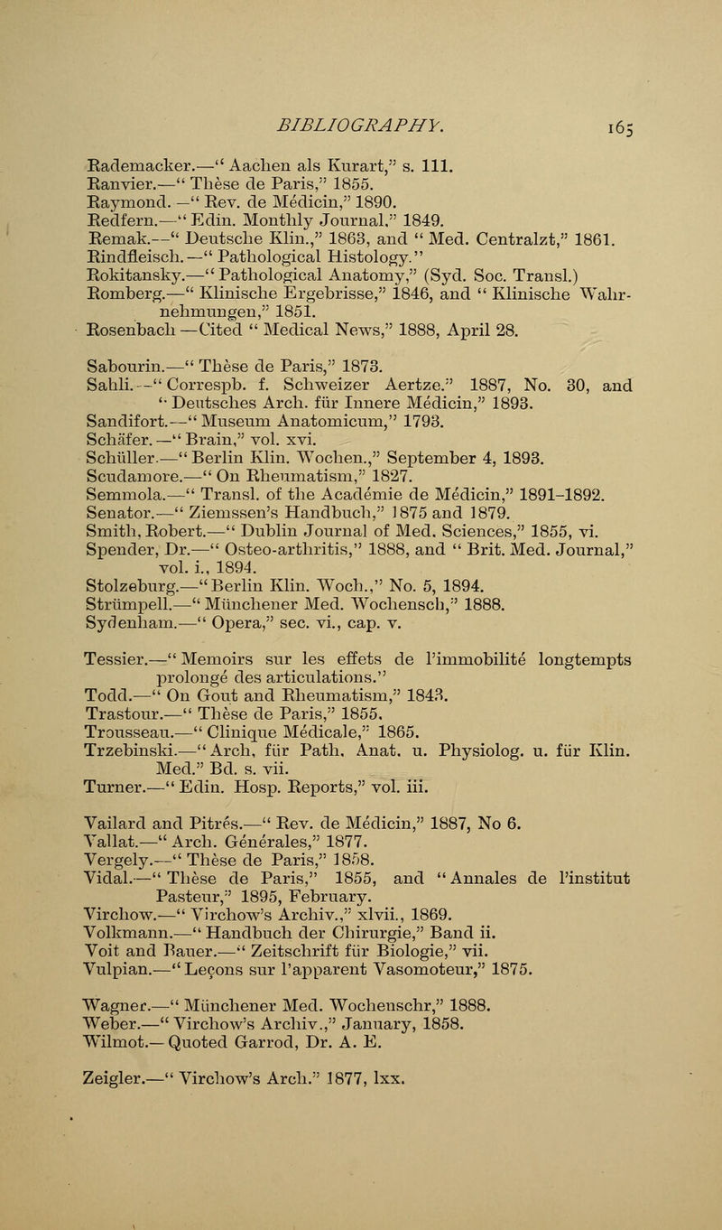 Rademacker.— Aachen als Kurart, s. 111. Ranvier.— These de Paris, 1855. Raymond.— Rev. de Medicin, 1890. Redfern.— Edin. Monthly Journal. 1849. Remak.— Deutsche Klin., 1863, and  Med. Centralzt, 1861. Rindfleisch.— Pathological Histology. Rokitansky.—Pathological Anatomy, (Syd. Soc. Transl.) Romberg.— Klinische Ergebrisse, 1846, and  Klinische Wahr- nehmungen, 1851. Rosenbach —Cited  Medical News, 1888, April 28. Sabourin.— These de Paris, 1873. Sahli.— Correspb. f. Schweizer Aertze. 1887, No. 30, and  Deutsches Arch, fiir Innere Medicin, 1893. Sandifort.— Museum Anatomicum, 1793. Schafer. — Brain, vol. xvi. ScMller.— Berlin Klin. Wochen., September 4, 1893. Scudamore.— On Rheumatism, 1827. Semmola.— Transl. of the Academie de Medicin, 1891-1892. Senator.— Ziemssen's Handbuch, 1875 and 1879. Smith, Robert.— Dublin Journal of Med. Sciences, 1855, vi. Spender, Dr.— Osteo-arthritis, 1888, and  Brit. Med. Journal, vol. i., 1894. Stolzeburg.—Berlin Klin. Woch., No. 5, 1894. Strumpell.— Miinchener Med. Wochensch, 1888. Sydenham.— Opera, sec. vi., cap. v. Tessier.— Memoirs sur les effets de l'immobilite longtempts prolonge des articulations. Todd.— On Gout and Rheumatism, 1843. Trastour.— These de Paris, 1855. Trousseau.— Clinique Medicale, 1865. Trzebinski.—Arch, fiir Path. Anat. u. Physiolog. u. fiir Klin. Med. Bd. s. vii. Turner.—Edin. Hosp. Reports, vol. iii. Vailard and Pitres.— Rev. de Medicin, 1887, No 6. Yallat.— Arch. Generates, 1877. Vergely.— These de Paris, 1858. Vidal.— These de Paris, 1855, and  Annales de l'institut Pasteur, 1895, February. Virchow.— Virchow's Archiv., xlvii., 1869. Volkmann.— Handbuch der Chirurgie, Band ii. Voit and Bauer.— Zeitschrift fiir Biologie, vii. Vulpian.— Lecons sur l'apparent Vasomoteur, 1875. Wagner.— Miinchener Med. Wocheuschr, 1888. Weber.—Virchow's Archiv., January, 1858. Wilmot.—Quoted Garrod, Dr. A. E. Zeigler.— Virchow's Arch. 1877, lxx.