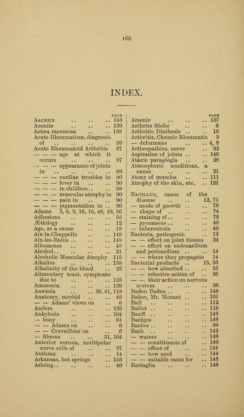 INDEX. PAGE PAGE Aachen 143 Arsenic 137 Aconite 139 Arthrite Seche 6 Actsea raceinosa 138 Arthritic Diathesis 16 Acute Rheumatism, diagnosis Arthritis, Chronic Rheumatic 3 of 93 — deformans 4,8 Acute Rheumatoid Arthritis 87 Arthropathies, nerve 92 age at which it Aspiration of joints 146 occurs 87 Ataxic paraplegia 28 appearance of joints Atmospheric conditions, a in 89 cause 21 cardiac troubles in 90 Atony of muscles 111 fever in 90 Atrophy of the skin, etc. 121 in children.. 88 muscular atrophy in 90 Bacillus, cause of the pain in 90 disease .. .. 12, 71 pigmentation in .. 90 — mode of growth .. 76 Adams 3, 6, 9, 16, 18, 48, 4£ ), 56 — shape of 74 Adhesions 55 — staining of .. 73 iEtiology 12 — pyocaneus .. 40 Age, as a cause 18 — tuberculosis 40 Aix-la-Chappelle 148 Bacteria, pathogenic 13 Aix-les-Bains .. 148 effect on joint tissues 34 Albumoses 45 effect on endocardium Alcohol 31 and pericardium .. 14 Alcoholic Muscular Atrophy 115 where they propagate 14 Alkalies 138 Bacterial products .. 15, 35 Alkalinity of the blood 23 how absorbed .. 35 Alimentary tract, symptoms selective action of 36 due to 123 their action on nervous Ammonia 139 system 36 Anaemia .. .. 26, 41, 118 Baden Baden 14S Anatomy, morbid 48 Baker, Mr. Morant 101 Adams' views on 6 Ball 112 Anders 135 Ballet 116 Ankylosis 104 Banff 143 — bony 61 Bareges 148 Adams on 6 Barlow 88 Cruveilhier on 6 Bath 142 — fibrous .. .. 51, 104 — waters 148 Anterior cornua, multipolar constituents of 149 nerve cells of 37 effect of 144 Anthrax 14 how used 144 Arkansas, hot springs 143 suitable cases for 143 Arloing . 40 Battaglia 148