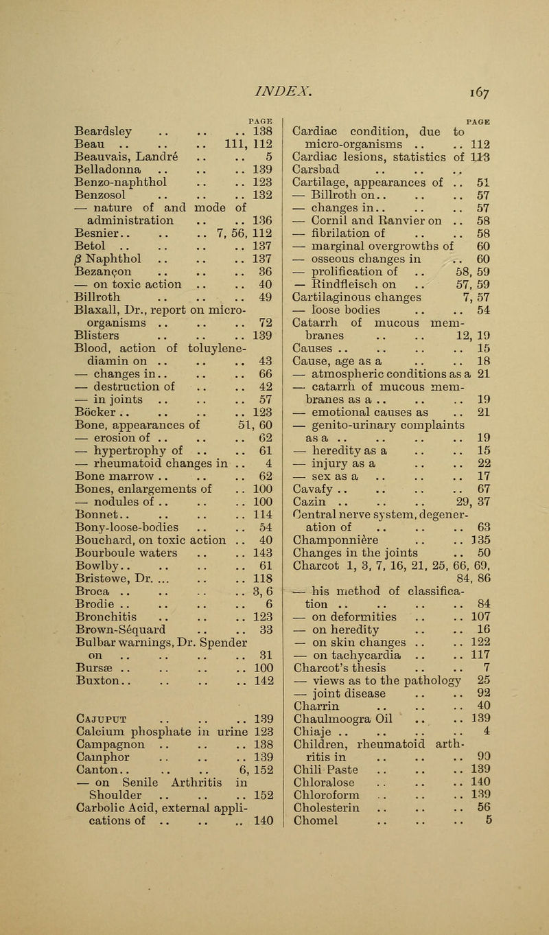 PAGE Beardsley 138 Beau Ill, 112 Beauvais, Landre .. .. 5 Belladonna 139 Benzo-naphthol .. .. 123 Benzosol .. .. .. 132 — nature of and mode of administration .. .. 136 Besnier 7, 56, 112 Betol 137 /SNaphthol 137 Bezaneon .. .. 36 — on toxic action .. .. 40 Billroth 49 Blaxall, Dr., report on micro- organisms .. .. 72 Blisters 139 Blood, action of toluylene- diamin on .. .. .. 43 — changes in.. .. .. 66 — destruction of .. .. 42 — in joints .. .. 57 Bocker 123 Bone, appearances of 51, 60 — erosion of .. .. .. 62 — hypertrophy of .. .. 61 — rheumatoid changes in .. 4 Bone marrow .. .. 62 Bones, enlargements of .. 100 — nodules of .. .. .. 100 Bonnet.. .. .. .. 114 Bony-loose-bodies .. 54 Bouchard, on toxic action .. 40 Bourboule waters .. .. 143 Bowlby 61 Bristowe, Dr 118 Broca 3, 6 Brodie 6 Bronchitis 123 Brown-Sequard .. .. 33 Bulbar warnings, Dr. Spender on 31 Bursse 100 Buxton 142 Cajuput 139 Calcium phosphate in urine 123 Campagnon .. .. .. 138 Camphor .. .. .. 139 Canton 6,152 — on Senile Arthritis in Shoulder 152 Carbolic Acid, external appli- cations of .. .. .. 140 PAGE Cardiac condition, due to micro-organisms .. .. 112 Cardiac lesions, statistics of 113 Carsbad Cartilage, appearances of .. 51 — Billroth on 57 — changes in.. .. .. 57 — Cornil and Ranvier on .. 58 — fibrilation of .. ..58 — marginal overgrowths of 60 — osseous changes in .. 60 — prolification of .. 58, 59 — Rindfleisch on .. 57, 59 Cartilaginous changes 7, 57 — loose bodies .. .. 54 Catarrh of mucous mem- branes Causes Cause, age as a — atmospheric conditions as a 21 — catarrh of mucous mem- branes as a .. .. .. 19 — emotional causes as 21 — genito-urinary complaints as a .. .. .. .. 19 — heredity as a .. .. 15 — injury as a .. 22 — sex as a .. .. .. 17 Cavafy 67 Cazin 29, 37 Central nerve system, degener- ation of .. .. 63 Champonniere .. .. 3 35 Changes in the joints .. 50 Charcot 1, 3, 7, 16, 21, 25, 66, 69, 84, 86 classifica- 12, 19 .. 15 .. 18 of — his method tion .. — on deformities — on heredity — on skin changes — on tachycardia Charcot's thesis — views as to the pathology — joint disease Charrin Chaulmoogra Oil Chiaje Children, rheumatoid arth ritis in Chili Paste Chloralose Chloroform Cholesterin Chomel 84 107 16 122 117 7 25 92 40 139 4 90 139 140 139 56 5