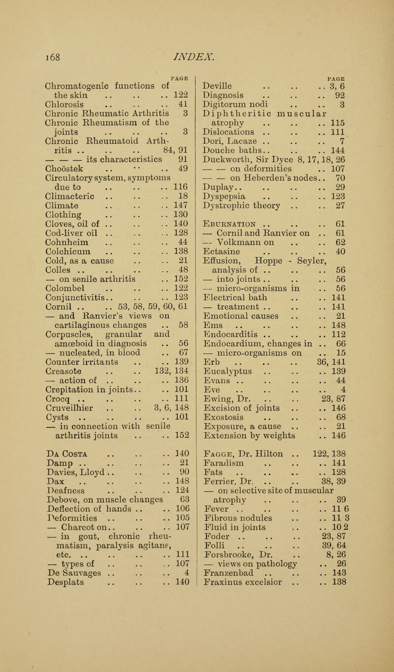 PAGE PAGE Chromatogenic functions of Deville . 3,6 the skin 122 Diagnosis . 92 Chlorosis 41 Digitorum nodi . 3 Chronic Rheumatic Arthritis 3 Diphtheritic muscula r Chronic Rheumatism of the atrophy . 115 joints 3 Dislocations . Ill Chronic Rheumatoid Arth- Dori, Lacaze . 7 ritis 84, 91 Douche baths.. . 144 — its characteristics 91 Duckworth, Sir Dyce 8, 17, 18,26 Choostek 49 on deformities . 107 Circulatory system, symptoms on Heberden's nodes . 70 due to 116 Duplay.. . 29 Climacteric 18 Dyspepsia . 123 Climate 147 Dystrophic theory .. . 27 Clothing 130 Cloves, oil of .. 140 Eburnation .. . 61 Cod-liver oil .. 128 — Cornil and Ranvier on . 61 Cohnheim 44 — Volkmann on . 62 Colchicum 138 Ectasine . 40 Cold, as a cause 21 Effusion, Hoppe - Seyle r, Colles 48 analysis of .. . 56 — on senile arthritis 152 — into joints .. . 56 Colombel 122 — micro-organisms in . 56 Conjunctivitis.. 123 Electrical bath . 141 Cornil .. .. 53, 58, 59, 60, 6 — treatment . 141 — and Ranvier's views on Emotional causes . 21 cartilaginous changes 58 Ems . 148 Corpuscles, granular and Endocarditis . 112 amoeboid in diagnosis 56 Endocardium, changes in .. 66 — nucleated, in blood 67 — micro-organisms on .. 15 Counter irritants 139 Erb i 56, 141 Creasote .. .. 132, 134 Eucalyptus .. 139 — action of .. 136 Evans .. 44 Crepitation in joints.. 101 Eve .. 4 Crocq 111 Ewing, Dr. 23, 87 Cruveilhier .. .. 3, 6 148 Excision of joints .. 146 Cysts .. 101 Exostosis .. 68 —. in connection with senile Exposure, a cause .. .. 21 arthritis joints 152 Extension by weights .. 146 Da Costa HO Fagge, Dr. Hilton .. IS 12, 138 Damp 21 Faradism .. 141 Davies, Lloyd 90 Fats .. 128 Dax 148 Ferrier, Dr. 38, 39 Deafness 124 — on selective site of musci dar Debove, on muscle changes 63 atrophy .. 39 Deflection of hands 106 Fever ..116 Deformities 105 Fibrous nodules .. 11 3 — Charcot on.. 107 Fluid in joints ..102 — in gout, chronic rheu- Foder 23, 87 matism, paralysis agitanp, Folli 39, 64 etc. .. 111 Forsbrooke, Dr. 8, 26 — types of 107 — views on pathology .. 26 De Sauvages 4 Franzenbad .. 143 Desplats 140 Fraxinus excelsior .. .. 138