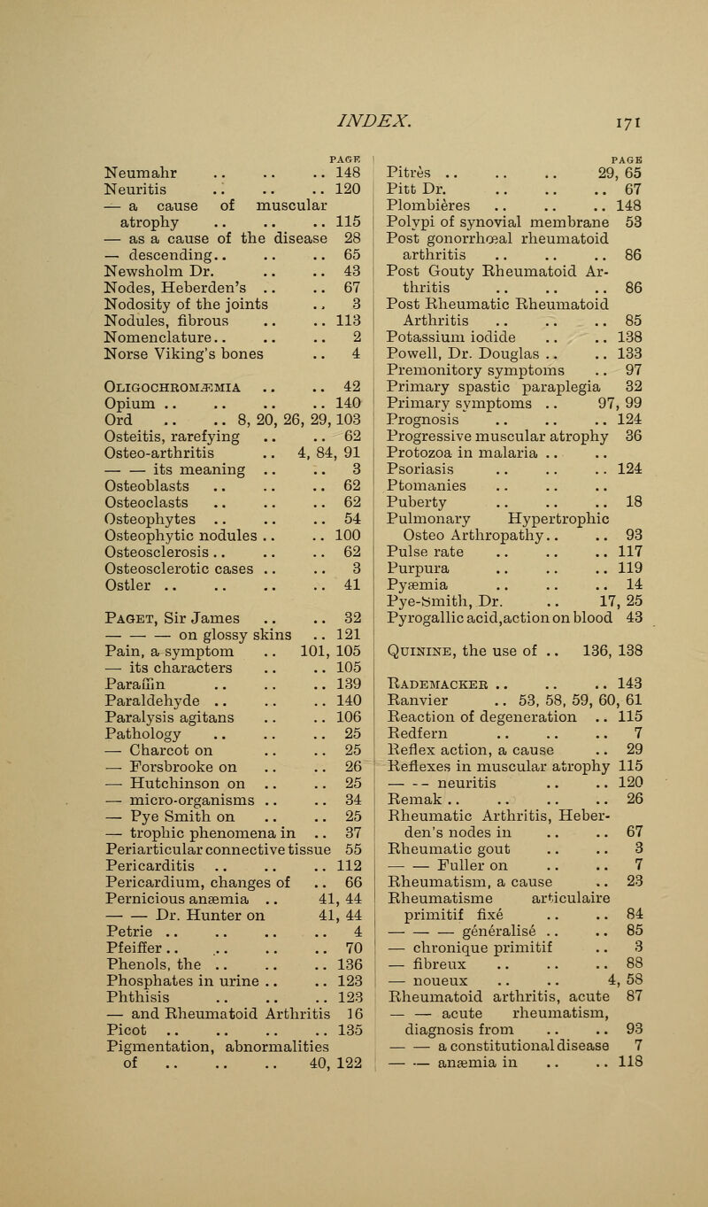 PAGR Neumahr .. .. .. 148 Neuritis .. .. ..120 — a cause of muscular atrophy .. .. .. 115 — as a cause of the disease 28 — descending.. .. ..65 Newsholm Dr. .. .. 43 Nodes, Heberden's .. .. 67 Nodosity of the joints ., 3 Nodules, fibrous .. .. 113 Nomenclature.. .. .. 2 Norse Viking's bones .. 4 Oligochromjemia .. .. 42 Opium .. .. .. .. 140 Ord .. .. 8, 20, 26, 29,103 Osteitis, rarefying .. .. 62 Osteo-arthritis .. 4, 84, 91 its meaning .. .. 3 Osteoblasts .. .. .. 62 Osteoclasts .. .. 62 Osteophytes .. .. 54 Osteophytic nodules .. .. 100 Osteosclerosis.. .. 62 Osteosclerotic cases .. .. 3 Ostler 41 Paget, Sir James .. .. 32 ■ — on glossy skins .. 121 Pain, a symptom .. 101, 105 — its characters .. .. 105 Paraffin .. .. .. 139 Paraldehyde .. .. .. 140 Paralysis agitans .. .. 106 Pathology .. .. .. 25 — Charcot on .. .. 25 — Forsbrooke on .. 26 — Hutchinson on 25 — micro-organisms .. .. 34 — Pye Smith on .. .. 25 — trophic phenomena in .. 37 Periarticular connective tissue 55 Pericarditis .. .. .. 112 Pericardium, changes of .. 66 Pernicious anaemia .. 41, 44 Dr. Hunter on 41, 44 Petrie .. .. .. .. 4 Pfeiffer 70 Phenols, the 136 Phosphates in urine .. .. 123 Phthisis 123 — and Rheumatoid Arthritis 16 Picot 135 Pigmentation, abnormalities of 40, 122 PAGE Pitres 29, 65 Pitt Dr. 67 Plombieres 148 Polypi of synovial membrane 53 Post gonorrheal rheumatoid arthritis .. .. .. 86 Post Gouty Rheumatoid Ar- thritis  86 Post Rheumatic Rheumatoid Arthritis .. .. .. 85 Potassium iodide .. .. 138 Powell, Dr. Douglas .. .. 133 Premonitory symptoms .. 97 Primary spastic paraplegia 32 Primary symptoms .. 97, 99 Prognosis .. .. .. 124 Progressive muscular atrophy 36 Protozoa in malaria Psoriasis .. .. .. 124 Ptomanies Puberty 18 Pulmonary Hypertrophic Osteo Arthropathy.. .. 93 Pulse rate 117 Purpura .. .. .. 119 Pyaemia .. .. 14 Pye-Smith, Dr. .. 17, 25 Pyrogallic acid,action on blood 43 Quinine, the use of .. 136, 138 Rademacker .. .. .. 143 Ranvier .. 53, 58, 59, 60, 61 Reaction of degeneration .. 115 Redfern 7 Reflex action, a cause .. 29 Reflexes in muscular atrophy 115 neuritis .. .. 120 Remak .. .. .. .. 26 Rheumatic Arthritis, Heber- den's nodes in .. .. 67 Rheumatic gout .. .. 3 ■ Fuller on .. .. 7 Rheumatism, a cause .. 23 Rheumatisme articulaire primitif fixe .. .. 84 generalise .. 85 — chronique primitif .. 3 — fibreux 88 — noueux .. .. 4, 58 Rheumatoid arthritis, acute 87 — — acute rheumatism, diagnosis from .. .. 93 a constitutional disease 7 — — anaemia in .. .. 118