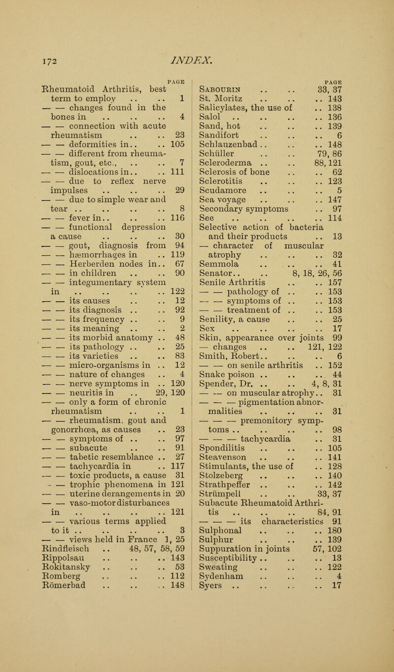 PAGE Bheumatoid Arthritis, best term to employ .. .. 1 changes found in the bones in .. .. .. 4 — — connection with acute rheumatism .. .. 23 — — deformities in.. .. 105 different from rheuma- tism, gout, etc., .. .. 7 dislocations in.. .. Ill due to reflex nerve impulses .. .. 29 due to simple wear an d tear .. .. .. .. 8 fever in.. .. .. 116 — — functional depression a cause .. .. 30 gout, diagnosis from 94 haemorrhages in .. 119 — — Herberden nodes in.. 67 in children .. 90 integumentary system in ' .. 122 its causes .. 12 its diagnosis .. .. 92 its frequency .. .. 9 — — its meaning .. .. 2 ■ its morbid anatomy .. 48 ■ its pathology .. 25 its varieties .. 83 micro-organisms in .. 12 ■ nature of changes .. 4 nerve symptoms in .. 120 neuritis in .. 29, 120 only a form of chronic rheumatism .. .. 1 rheumatism, gout and gonorrhoea, as causes .. 23 — — symptoms of .. .. 97 subacute .. .. 91 tabetic resemblance .. 27 tachycardia in .. 117 toxic products, a cause 31 - — trophic phenomena in 121 — — uterine derangements in 20 vaso-motor disturbances in 121 various terms applied to it 3 views held in France 1, 25 Rindfleiscb. .. 48, 57, 58, 59 Rippolsau .. .. .. 143 Rokitansky .. .. 53 Romberg 112 Romerbad .. .. . . 148 PAGE Sabourin .. .. 33, 37 St. Moritz 143 Salicylates, the use of .. 138 Salol 136 Sand, hot 139 Sandifort .. .. .. 6 Schlauzenbad .. .. .. 148 Schiiller .. .. 79, 86 Scleroderma .. .. 88,121 Sclerosis of bone .. .. 62 Sclerotitis 123 Scudamore .. .. .. 5 Sea voyage .. .. .. 147 Secondary symptoms .. 97 See 114 Selective action of bacteria and their products .. 13 — character of muscular atrophy .. .. 32 Semmola .. ... .. 41 Senator.. .. 8,18,26,56 Senile Arthritis .. .. 157 pathology of .. .. 153 symptoms of .. .. 153 treatment of .. .. 153 Senility, a cause .. 25 Sex ..17 Skin, appearance over joints 99 — changes .. .. 121, 122 Smith, Robert 6 — — on senile arthritis .. 152 Snake poison .. .. .. 44 Spender, Dr 4, 8, 31 on muscular atrophy.. 31 — pigmentation abnor- malities .. .. .. 31 premonitory symp- toms 98 taclrycardia .. 31 Spondilitis .. .. .. 105 Steavenson .. .. .. 141 Stimulants, the use of .. 128 Stolzeberg .. .. .. 140 Strathpeffer 142 Striimpell .. .. 33, 37 Subacute Rheumatoid Arthri- tis 84, 91 its characteristics 91 Sulphonal 180 Sulphur 139 Suppuration In joints 57, 102 Susceptibility .. .. 13 Sweating 122 Sydenham .. .. .. 4 Syers 17