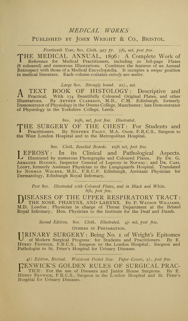 MEDICAL WORKS Published by John Wright & Co., Bristol. Fourteenth Year, 8vo, Cloth, 927 pp. 7/6, net, post Jree. THE MEDICAL ANNUAL, 1896: A Complete Work of I Reference for Medical Practitioners, including 20 full-page Plates (8 coloured) and numerous Illustrations. Combines the features of an Annual Retrospect with those of a Medical Encyclopaedia. It occupies a unique position in medical literature. Each volume contains entirely new matter. Large 8vo. Strongly bound. 21/-, net. A TEXT BOOK OF HISTOLOGY: Descriptive and •fl Practical. With 174 Beautifully Coloured Original Plates, and other Illustrations. By Arthur Clarkson, M.B., CM. Edinburgh, formerly Demonstrator of Physiology in the Owens College, Manchester; late Demonstrator of Physiology in the Yorkshire College, Leeds. 8vo. 10/6, net, post free. Illustrated. O'HE SURGERY OF THE CHEST: For Students and A Practitioners. By Stephen Paget, M.A. Oxon, F.R.C.S., Surgeon to the West London Hospital and to the Metropolitan Hospital. 8vo. Cloth, Bevelled Boards. 10/6 net, post free. LEPROSY: In its Clinical and Pathological Aspects. Illustrated by numerous Photographs and Coloured Plates. By Dr. G. Armauer Hansen, Inspector General of Leprosy in Norway; and Dr. Carl Looft, formerly Assistant Physician to the Lungegaards Hospital. Translated by Norman Walker, M.D., F.R.C.P. Edinburgh, Assistant Physician for Dermatology, Edinburgh Royal Infirmary. Post 8vo. Illustrated with Coloured Plates, and in Black and White. 8/6, post free. FjISEASES OF THE UPPER RESPIRATORY TRACT: U THE NOSE, PHARYNX, AND LARYNX. By P. Watson Williams, M.D. London; Physician in charge of Throat Department at the Bristol Royal Infirmary; Hon. Physician to the Institute for the Deaf and Dumb. Second Edition. 8vo. Cloth. Illustrated. 4/- net, post free. Others in Preparation. TTRINARY SURGERY: Being No. 1 of Wright's Epitomes vJ of Modern Surgical Progress: for Students and Practitioners. By E. Hurry Fenwick, F.R.C.S., Surgeon to the London Hospital; Surgeon and Pathologist to St. Peter's Hospital for Urinary Diseases. /\t'i Edition, Revised. Waistcoat Pocket Size. Paper Covers, 1/-, post free. PENWICK'S GOLDEN RULES OF SURGICAL PRAC- 1 TICE: For the use of Dressers and Junior House Surgeons. By E. Hurry Fenwick, F.R.C.S., Surgeon to the London Hospital and St. Peter's Hospital for Urinary Diseases.