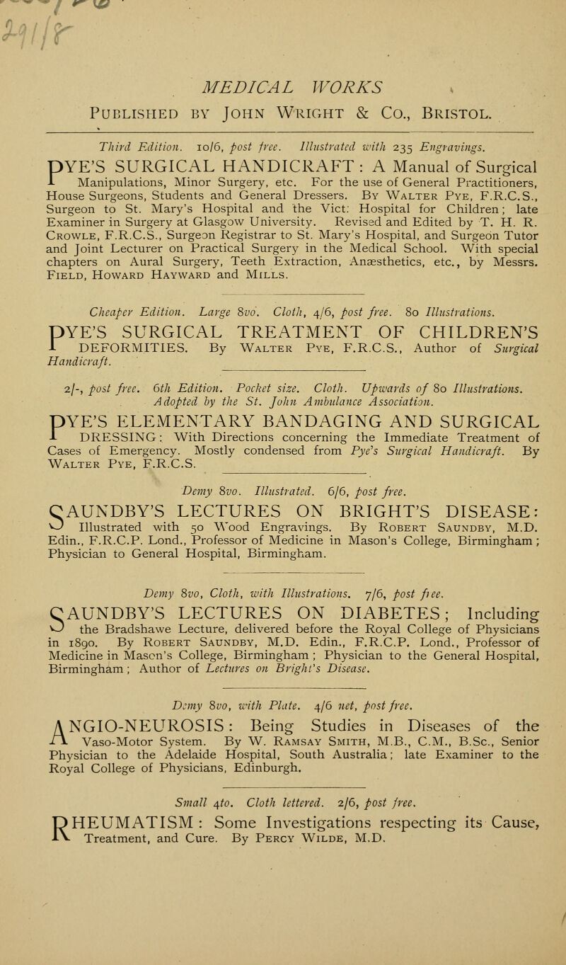 m\r f V \0 MEDICAL WORKS Published by John Wright & Co., Bristol. Third Edition. 10/6, post free. Illustrated with 235 Engravings. YE'S SURGICAL HANDICRAFT: A Manual of Surgical Manipulations, Minor Surgery, etc. For the use of General Practitioners, House Surgeons, Students and General Dressers. By Walter Pye, F.R.C.S., Surgeon to St. Mary's Hospital and the Vict: Hospital for Children; late Examiner in Surgery at Glasgow University. Revised and Edited by T. H. R. Crowle, F.R.C.S., Surgeon Registrar to St. Mary's Hospital, and Surgeon Tutor and Joint Lecturer on Practical Surgery in the Medical School. With special chapters on Aural Surgery, Teeth Extraction, Anaesthetics, etc., by Messrs. Field, Howard Hayward and Mills. P Cheaper Edition. Large 8vo. Cloth, 4/6, post free. 80 Illustrations. DYE'S SURGICAL TREATMENT OF CHILDREN'S 1 DEFORMITIES. By Walter Pye, F.R.C.S., Author of Surgical Handicraft. 2/-, post free. 6th Edition. Pocket size. Cloth. Upwards of 80 Illustrations. Adopted by the St. John Ambulance Association. DYE'S ELEMENTARY BANDAGING AND SURGICAL 1 DRESSING: With Directions concerning the Immediate Treatment of Cases of Emergency. Mostly condensed from Pye's Surgical Handicraft. By Walter Pye, F.R.C.S. Demy 8vo. Illustrated. 6/6, post free. CAUNDBY'S LECTURES ON BRIGHT'S DISEASE: O Illustrated with 50 Wood Engravings. By Robert Saundby, M.D. Edin., F.R.C.P. Lond., Professor of Medicine in Mason's College, Birmingham ; Physician to General Hospital, Birmingham. Demy 8vo, Cloth, with Illustrations. 7/6, post free. CAUNDBY'S LECTURES ON DIABETES; Including O the Bradshawe Lecture, delivered before the Royal College of Physicians in 1890. By Robert Saundby, M.D. Edin., F.R.C.P. Lond., Professor of Medicine in Mason's College, Birmingham ; Physician to the General Hospital, Birmingham ; Author of Lectures on Bright's Disease. Demy 8vo, with Plate. 4/6 net, post free. NGIO-NEUROSIS: Being Studies in Diseases of the Vaso-Motor System. By W. Ramsay Smith, M.B., CM., B.Sc, Senior Physician to the Adelaide Hospital, South Australia; late Examiner to the Royal College of Physicians, Edinburgh. A Small qto. Cloth lettered. 2/6, post free. RHEUMATISM: Some Investigations respecting its Cause, Treatment, and Cure. By Percy Wilde, M.D.