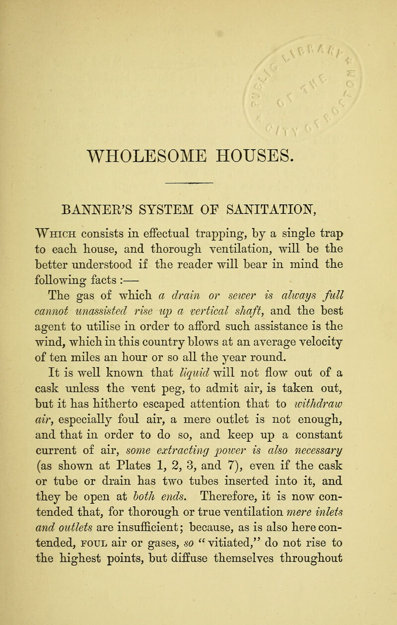 / I WHOLESOME HOUSES. BANISTER'S SYSTEM OF SAISTITATION, Which consists in effectual trapping, by a single trap to eacL. house, and th-orough. ventilation, will be the better understood if the reader will bear in mind the following facts :— The gas of which a drain or sewer is always full cannot unassisted rise up a vertical shaft, and the best agent to utilise in order to afford such assistance is the wind, which in this country blows at an average velocity of ten miles an hour or so all the year round. It is well known that liquid will not flow out of a cask unless the vent peg, to admit air, is taken out, but it has hitherto escaped attention that to withdraw air, especially foul air, a mere outlet is not enough, and that in order to do so, and keep up a constant current of air, some extracting power is also necessary (as shown at Plates 1, 2, 3, and 7), even if the cask or tube or drain has two tubes inserted into it, and they be open at hoth ends. Therefore, it is now con- tended that, for thorough or true ventilation mere inlets and outlets are insufficient; because, as is also here con- tended, FOUL air or gases, so vitiated,'' do not rise to the highest points, but diffuse themselves throughout