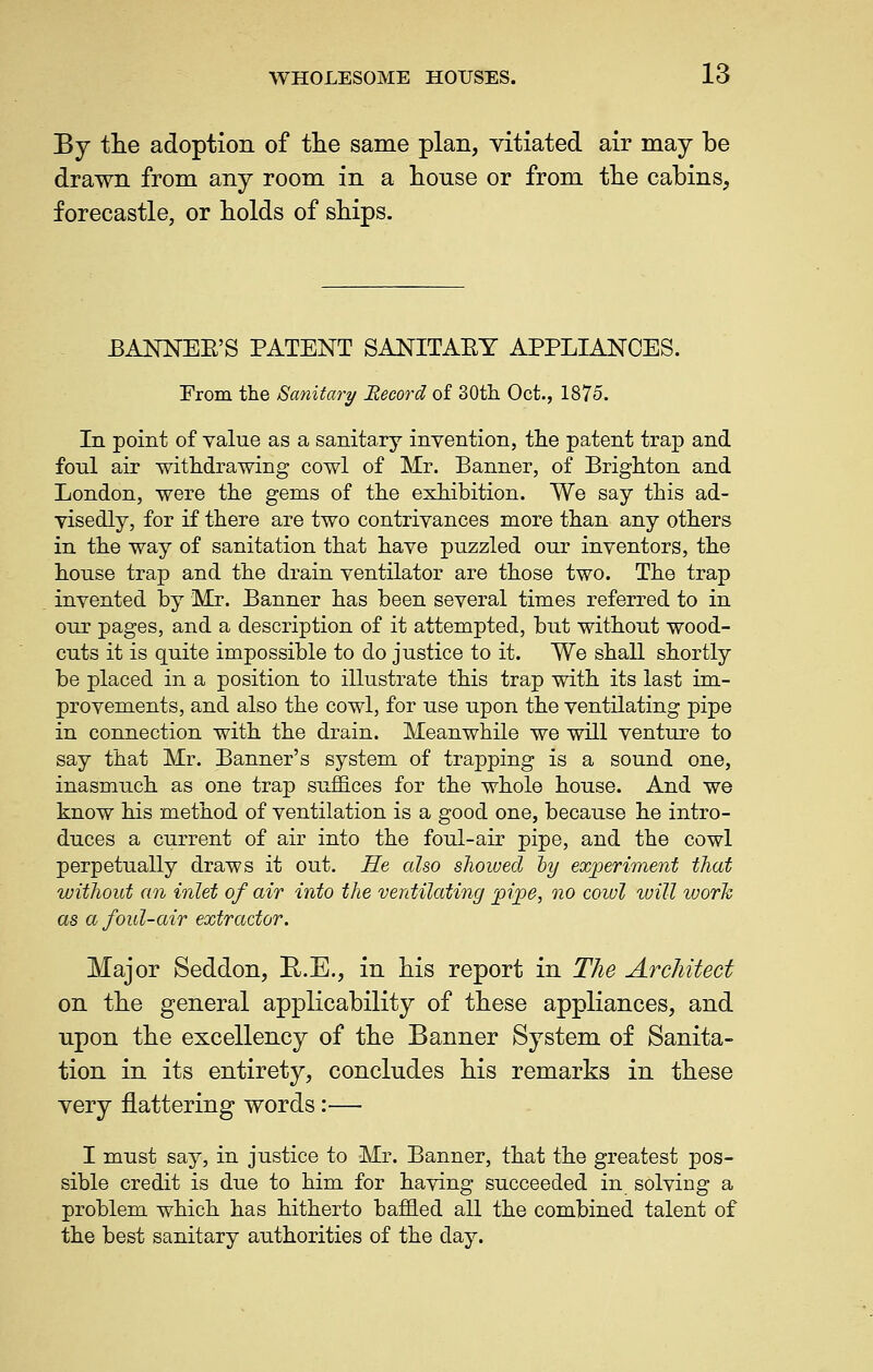 By tlie adoption of tlie same plan, vitiated air may be drawn from any room in a lionse or from the cabins, forecastle, or holds of sbips. BANNEE'S PATENT SANITAEY APPLIANCES. From the Sanitary JRecord of 30tli Oct., 1875. In point of value as a sanitary invention, the patent trap and foul air withdrawing cowl of Mr. Banner, of Brighton and London, were the gems of the exhibition. We say this ad- visedly, for if there are two contrivances more than any others in the way of sanitation that have puzzled our inventors, the house trap and the drain ventilator are those two. The trap invented by Mr. Banner has been several times referred to in our pages, and a description of it attempted, but without wood- cuts it is quite impossible to do justice to it. We shall shortly be placed in a position to illustrate this trap with its last im- provements, and also the cowl, for use upon the ventilating pipe in connection with the drain. Meanwhile we will venture to say that Mr. Banner's system of trapping is a sound one, inasmuch as one trap suffices for the whole house. And we know his method of ventilation is a good one, because he intro- duces a current of air into the foul-air pipe, and the cowl perpetually draws it out. He also showed iy experimeiif that witJiouf an inlet of air into the ventilating pi/pe, no coiul luill work as afoul-air extractor. Major Seddon, E..E., in his report in The Architect on the general applicability of these appliances, and upon the excellency of the Banner System of Sanita- tion in its entirety, concludes his remarks in these very flattering words:— I must say, in justice to Mr. Banner, that the greatest pos- sible credit is due to him for having succeeded in solving a problem which has hitherto baffled all the combined talent of the best sanitary authorities of the day.