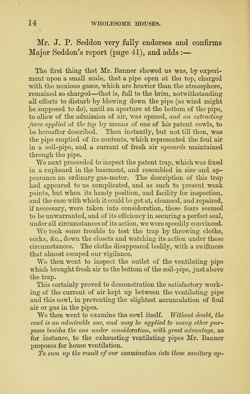 Mr. J. p. Seddon very fully endorses and confirms Major Seddon's report (page 41), and adds :— The first thing that Mr. Banner showed us was, by experi- ment upon a small scale, that a pipe open at the top, charged with the noxious gases, which are heavier than the atmosjDhere, remained so charged—that is, full to the brim, notwithstanding all efforts to disturb by blowing down the i3ipe (as wind might be supposed to do), until an aperture at the bottom of the pipe, to allow of the admission of air, was opened, and an extracting force applied at the top by means of one of his patent cowls, to be hereafter described. Then instantly, but not till then, was the pipe emptied of its contents, which represented the foul air in a soil-pipe, and a current of fresh air upioards maintained through the pipe. We next proceeded to inspect the patent trap, which was fixed in a cupboard in the basement, and resembled in size and ap- pearance an ordinary gas-meter. The description of this trap had appeared to us complicated, and as such to present weak points, but when its handy position, and facility for inspection, and the ease with which it could be got at, cleansed, and repaired, if necessary, were taken into consideration, these fears seemed to be unwarranted, and of its efficiency in securing a perfect seal, under all circumstances of its action, we were speedily conyinced. We took some trouble to test the trap by throwing cloths, corks, &c., down the closets and watching its action under these circumstances. The cloths disappeared bodily, with a swiftness that almost escaped our vigilance. We then went to inspect the outlet of the ventilating pipe which brought fresh air to the bottom of the soil-pipe, just above the tra]3. This certainly proved to demonstration the satisfactory work- ing of the current of air kept up between the ventilating pipe and this cowl, in preventing the slightest accumulation of foul air or gas in the pi]3es. We then went to examine the cowl itself. WitJwut doubt, the cowl is an admirahle one, and may he applied to many other pur- poses besides the one under consideration, with great advantage, as for instance, to the exhausting ventilating pipes Mr. Banner proposes for house ventilation. To sum up the result of our examination into these sanitary ap-
