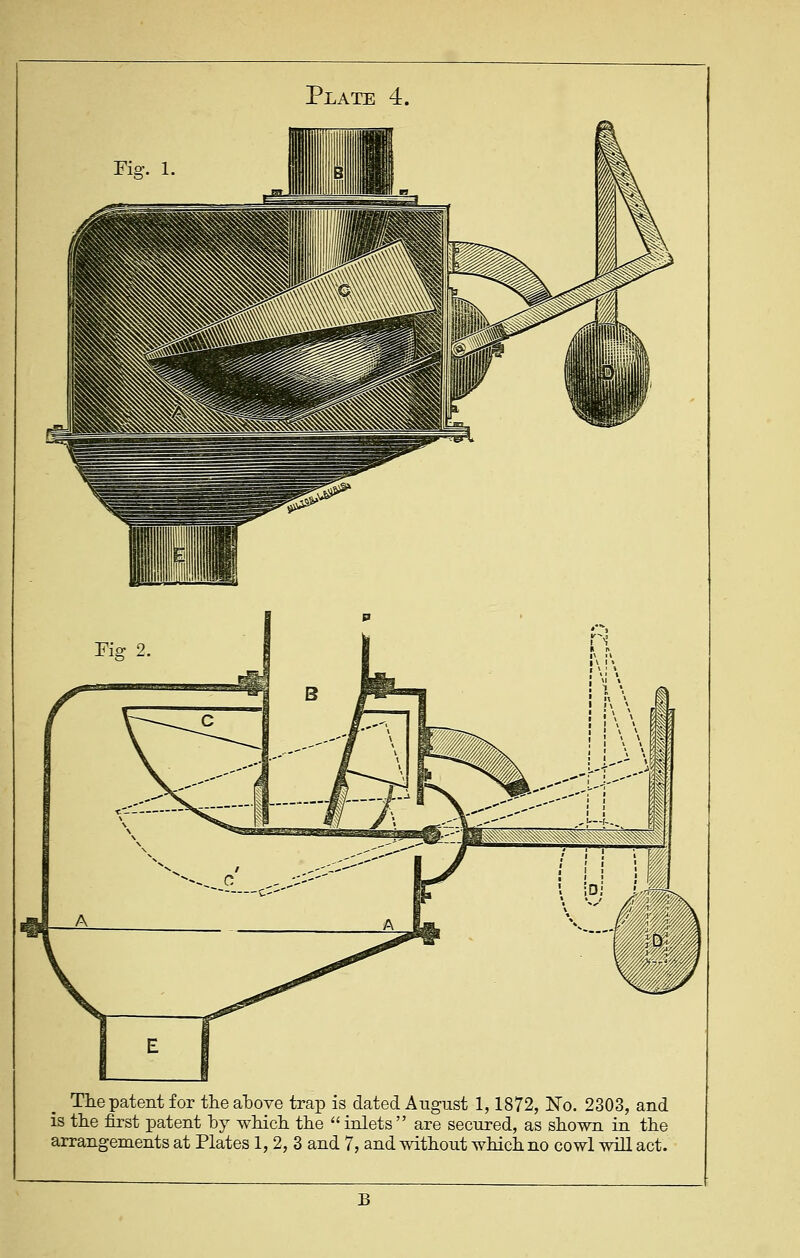 Fig. 1. Tlie patent for the atove trap is dated August 1,1872, No. 2303, and is the first patent hy -whicli the  inlets  are secured, as shown in the arrangements at Plates 1, 2, 3 and 7, and without which no cowl will act. B
