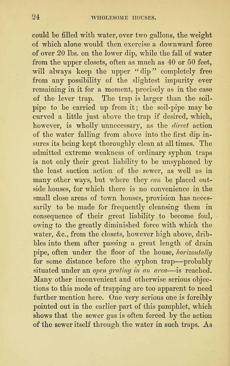 conld be filled with, water, oyer two gallons, tlie weight of wliicli alone would then exercise a downward force of over 20 lbs. on the lower dip, while the fall of water from the upper closets, often as much as 40 or 50 feet, will always keep the upper ^' dip completely free from any possibility of the slightest impurity ever remaining in it for a moment, precisely as in the case of the lever trap. The trap is larger than the soil- pipe to be carried up from it; the soil-pipe may be curved a little just above the trap if desired, which, however, is wholly unnecessary, as the direct action of the water falling from above into the first dip in- sures its being kept thoroughly clean at all times. The admitted extreme weakness of ordinary syphon traps is not only their great liability to be unsyphoned by the least suction action of the sewer, as well as in many other ways, but where they can be placed out- side houses, for which there is no convenience in the small close areas of town houses, provision has neces- sarily to be made for frequently cleansing them in consequence of their great liability to become foul, owing to the greatly diminished force with which the water, &c., from the closets, however high above, drib- bles into them after passing a great length of drain pipe, often under the floor of the house, horhontally for some distance before the syphon trap—probably situated under an open grating in an area—is reached. Many other inconvenient and otherwise serious objec- tions to this mode of trapping are too apparent to need further mention here. One very serious one is forcibly pointed out in the earlier part of this pamphlet, which shows that the sewer gas is often forced by the action of the sewer itself through the water in such traps. As