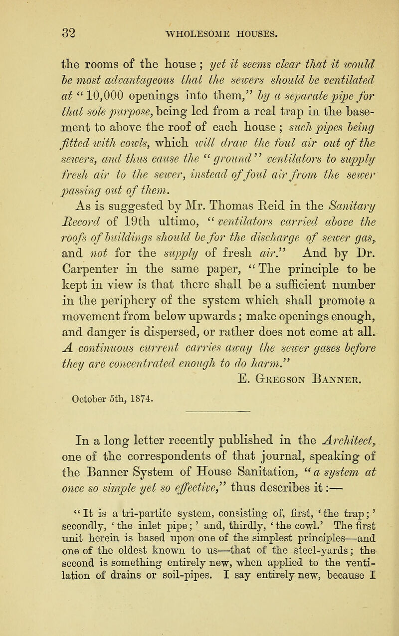 the rooms of tlie house ; yet it seems clear that it would he most advantageous that the sewers should he ventilated at 10,000 openings into them/' hy a separate 'pi]}e for that sole purpose, being led from a real trap in tlie base- ment to above the roof of each house ; such pipes being fitted with coivls, which will draio the foul air out of the seivers, and thus cause the ^'ground'' ventilators to supply fresh air to the sewer, instead of foul air from the sewer passing out of them. As is suggested by Mr. Thomas Beid in the Sanitary Recorxl of 19th ultimo, '' ventilators carried above the roofs of buildings should he for the discharge of setuer gas,. and not for the supply of fresh air!'' And by Dr. Carpenter in the same paper, '' The principle to be kept in view is that there shall be a sufficient number in the periphery of the system which shall promote a movement from below upwards; make openings enough, and danger is dispersed, or rather does not come at alL A continuous current carries atvay the sewer gases before they are concentrated enough to do harm.^' E. Greg SON Bannek. October Sth, 1874. In a long letter recently published in the Architect,. one of the correspondents of that journal, speaking of the Banner System of House Sanitation,  a system at once so simj)le yet so effective, thus describes it:— It is a tri-partite system, consisting of, first, * the trap; ^ secondly, 'the inlet pipe; ' and, thirdly, 'the cowl.' The first unit herein is based upon one of the simplest principles—and one of the oldest known to us—that of the steel-yards; the second is something entirely new, when appHed to the venti- lation of drains or soil-pipes. I say entirely new, because I