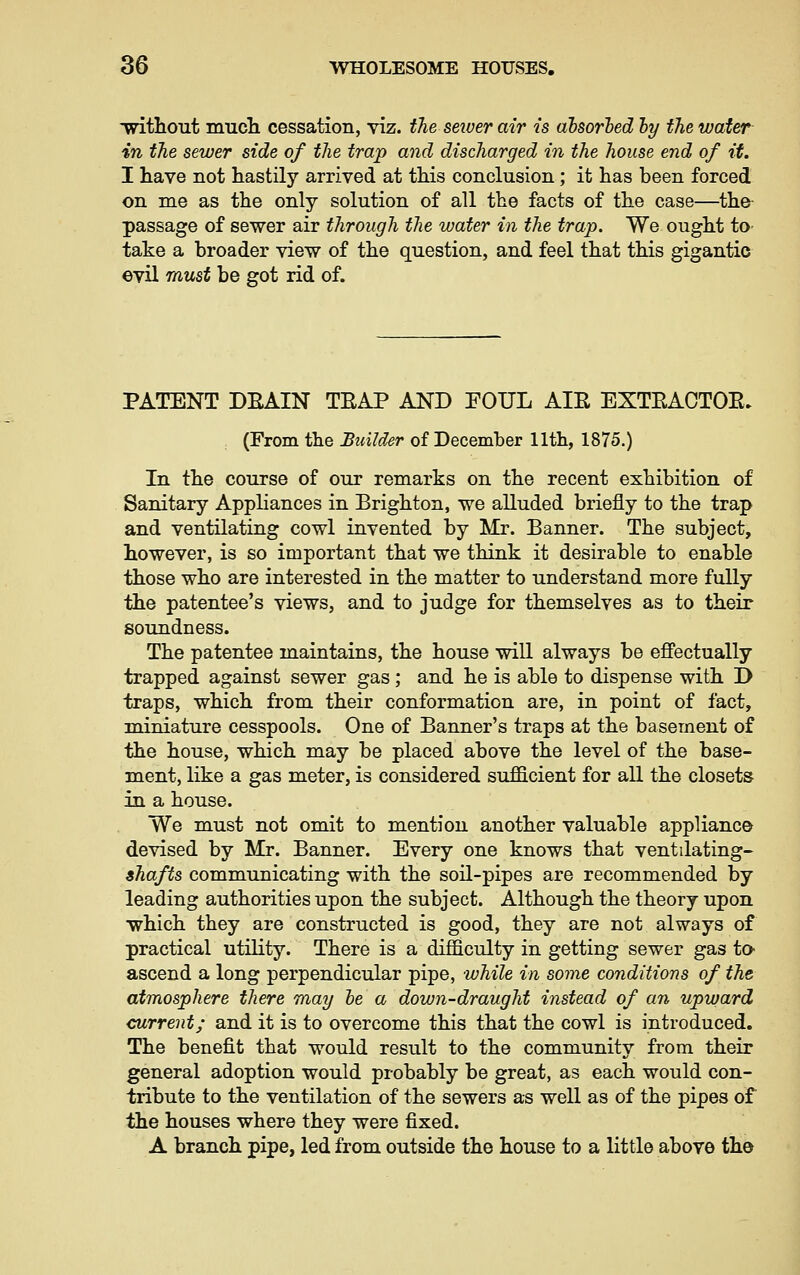 without nmcli cessation, viz. the sewer air is absorbed by the water in the sewer side of the trap and discharged in the house end of it. I have not hastily arrived at this conclusion ; it has been forced on me as the only solution of all the facts of the case—the- passage of sewer air through the water in the trap. We ought to- take a broader view of the question, and feel that this gigantic ©vil must be got rid of. PATENT DEAIN TEAP AND POUL AIE EXTEACTOE. (From the Builder of December 11th, 1875.) In the course of our remarks on the recent exhibition of Sanitary Appliances in Brighton, we alluded briefly to the trap and ventilating cowl invented by Mr. Banner. The subject, however, is so important that we think it desirable to enable those who are interested in the matter to understand more fully the patentee's views, and to judge for themselves as to their soundness. The patentee maintains, the house will always be eJBectually trapped against sewer gas; and he is able to dispense with D traps, which from their conformation are, in point of fact, miniature cesspools. One of Banner's traps at the basement of the house, which may be placed above the level of the base- ment, like a gas meter, is considered sujfficient for all the closets in a house. We must not omit to mention another valuable appliance devised by Mr. Banner. Every one knows that ventilating- shafts communicating with the soil-pipes are recommended by leading authorities upon the subject. Although the theory upon which they are constructed is good, they are not always of practical utility. There is a difficulty in getting sewer gas to- ascend a long perpendicular pipe, while in some conditions of the atmosphere there may he a down-draught instead of an upward current; and it is to overcome this that the cowl is introduced. The benefit that would result to the community from their general adoption would probably be great, as each would con- tribute to the ventilation of the sewers as well as of the pipes of the houses where they were fixed. A branch pipe, led from outside the house to a little above the