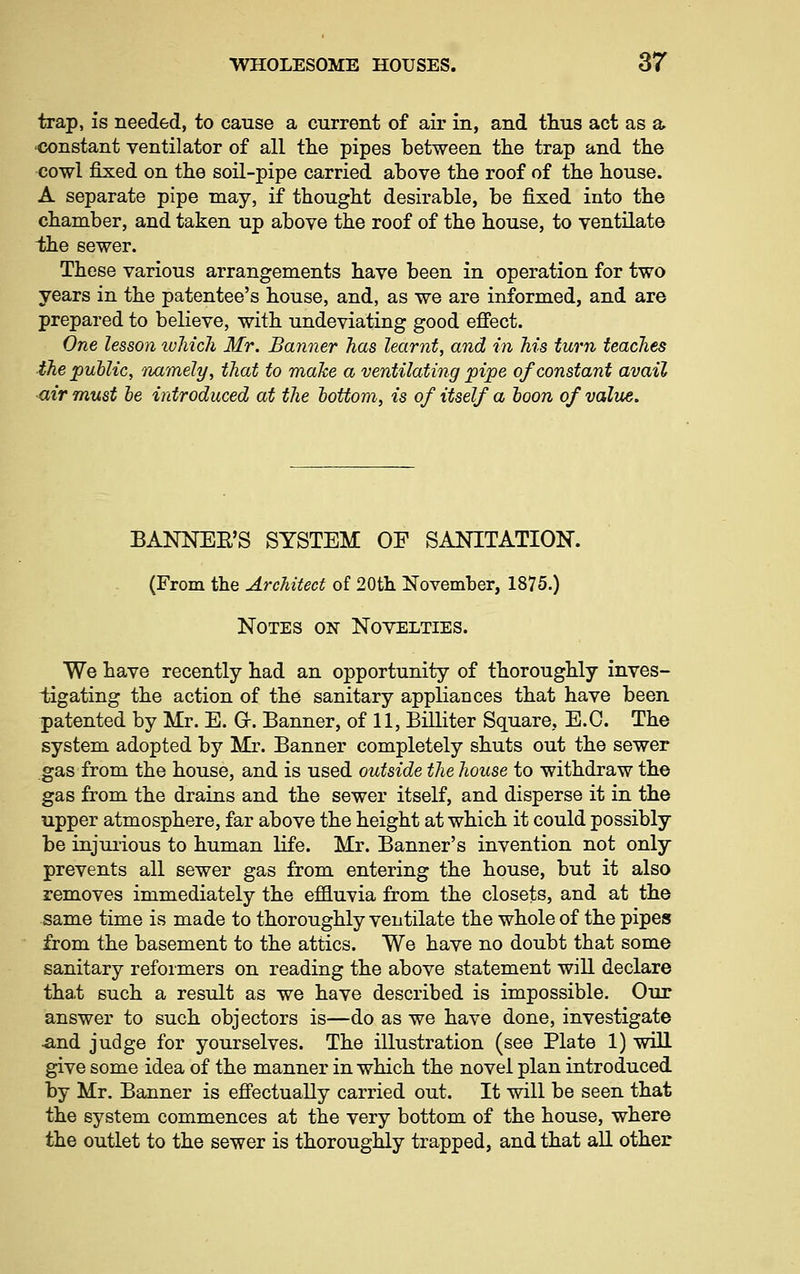 trap, is needed, to cause a current of air in, and thus act as a •constant ventilator of all the pipes between the trap and the cowl fixed on the soil-pipe carried above the roof of the house. A separate pipe may, if thought desirable, be fixed into the chamber, and taken up above the roof of the house, to ventilate i;he sewer. These various arrangements have been in operation for two years in the patentee's house, and, as we are informed, and are prepared to believe, with undeviating good effect. One lesson luhich Mr. Banner has learnt, and in Ms turn teaches the public, 'namely, that to make a ventilating pipe of constant avail air must be introduced at the bottom, is of itself a boon of value. BANNEE'S SYSTEM OF SANITATION. (From the Architect of 20th November, 1875.) Notes on Novelties. We have recently had an opportunity of thoroughly inves- tigating the action of the sanitary appliances that have been patented by Mr. E. O. Banner, of 11, Billiter Square, E.G. The system adopted by Mr. Banner completely shuts out the sewer gas from the house, and is used outside the house to withdraw the gas from the drains and the sewer itself, and disperse it in the upper atmosphere, far above the height at which it could possibly be injurious to human life. Mr. Banner's invention not only prevents all sewer gas from entering the house, but it also removes immediately the e£3.uvia from the closets, and at the same time is made to thoroughly ventilate the whole of the pipes from the basement to the attics. We have no doubt that some sanitary refoimers on reading the above statement will declare that such a result as we have described is impossible. Our answer to such objectors is—do as we have done, investigate ■and judge for yourselves. The illustration (see Plate 1) will give some idea of the manner in which the novel plan introduced by Mr. Banner is effectually carried out. It will be seen that the system commences at the very bottom of the house, where the outlet to the sewer is thoroughly trapped, and that all other