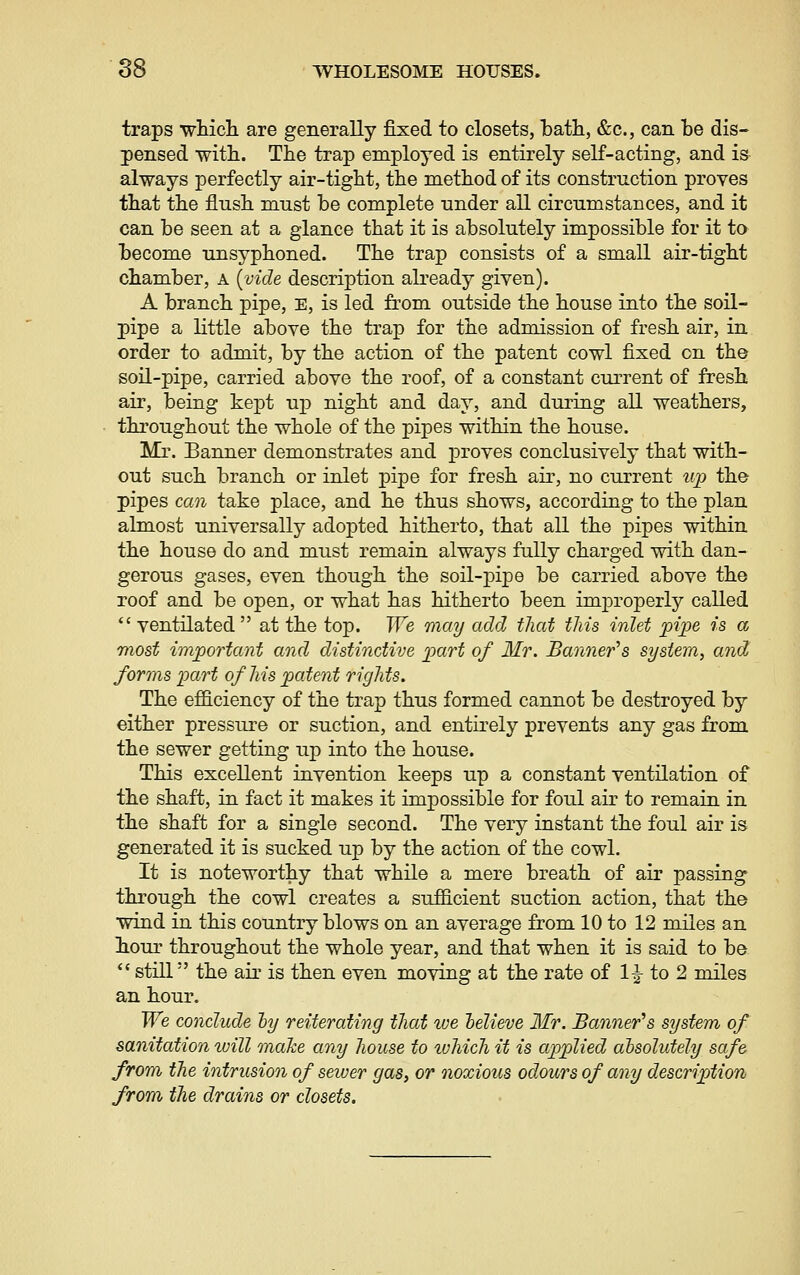 traps wticli are generally fixed to closets, bath, &c., can be dis- pensed with. The trap employed is entirely self-acting, and is always perfectly air-tight, the method of its construction proves that the flush must be complete under all circumstances, and it can be seen at a glance that it is absolutely impossible for it to become unsyphoned. The trap consists of a small air-tight chamber, a [vide description already given). A branch pipe, E, is led from outside the house into the soil- pipe a little above the trap for the admission of fresh air, in order to admit, by the action of the patent cowl fixed on the soil-pipe, carried above the roof, of a constant current of fresh air, being kept uj) night and day, and during all weathers, throughout the whole of the pipes within the house. Mr. Banner demonstrates and j)roves conclusively that with- out such branch or inlet pipe for fresh air, no current up the pipes can take place, and he thus shows, according to the plan almost universally adopted hitherto, that all the pipes within the house do and must remain always fully charged with dan- gerous gases, even though the soil-pipe be carried above the roof and be open, or what has hitherto been im23roperly called *' ventilated  at the top. We may add that this inlet pipe is a most important and distinctive part of Mr. Banner''s system, and forms part of his patent rights. The efficiency of the trap thus formed cannot be destroyed by either pressure or suction, and entirely prevents any gas from the sewer getting up into the house. This excellent invention keeps up a constant ventilation of the shaft, in fact it makes it impossible for foul air to remain in the shaft for a single second. The very instant the foul air is generated it is sucked up by the action of the cowl. It is noteworthy that while a mere breath of air passing through the cowl creates a sufficient suction action, that the wind in this country blows on an average from 10 to 12 miles an hour throughout the whole year, and that when it is said to be *' still the air is then even moving at the rate of 1^ to 2 miles an hour. We conclude hy reiterating thai we helieve Mr. Banner^s system of sanitation tuill make any house to luhich it is applied absolutely safe from the intrusion of sewer gas, or noxious odours of any description from the drains or closets.