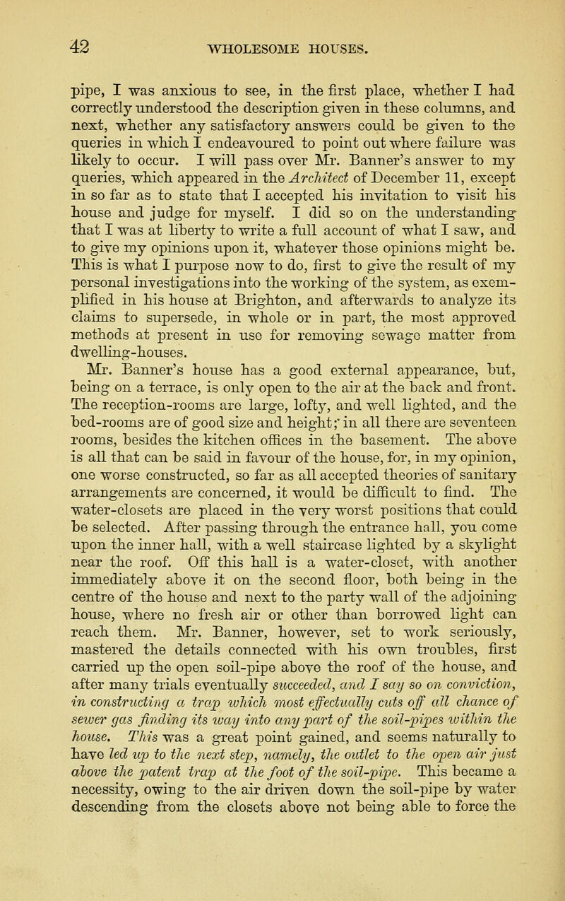 pipe, I was anxious to see, in the first place, whetlier I liad correctly understood tlie description given in these columns, and next, whetlier any satisfactory answers could be given to the queries in which I endeavoured to point out where failure was likely to occur. I will pass over Mr. Banner's answer to my queries, which appeared in the ArcJiited of December 11, except in so far as to state that I accepted his invitation to visit his house and judge for myself. I did so on the understanding that I was at liberty to write a full account of what I saw, and to give my opinions upon it, whatever those opinions might be. This is what I purpose now to do, first to give the result of my personal investigations into the working of the system, as exem- plified in his house at Brighton, and afterwards to analyze its claims to supersede, in whole or in part, the most approved methods at present in use for removing sewage matter from dwelling-houses. Mr. Banner's house has a good external appearance, but, being on a terrace, is only open to the air at the back and front. The reception-rooms are large, lofty, and well lighted, and the bed-rooms are of good size and height;' in all there are seventeen rooms, besides the kitchen offices in the basement. The above is all that can be said in favour of the house, for, in my opinion, one worse constructed, so far as all accepted theories of sanitary arrangements are concerned, it would be difficult to find. The water-closets are placed in the very worst positions that could be selected. After passing through the entrance hall, you come upon the inner hall, with a well staircase lighted by a skylight near the roof. Ofi this hall is a water-closet, with another immediately above it on the second floor, both being in the centre of the house and next to the party wall of the adjoining house, where no fresh air or other than borrowed light can reach them. Mr. Banner, however, set to work seriously, mastered the details connected with his own troubles, first carried up the open soil-pipe above the roof of the house, and after many trials eventually succeeded, and I say so on conviction, in constructing a trap wliicli most effectually cuts off all chance of seiuer gas finding its way into any part of the soil-pipes luithin the house. This was a great point gained, and seems naturally to have led up) to the next step, namely, the outlet to the open air just above the patent trap at the foot of the soil-pipe. This became a necessity, owing to the air driven down the soil-pipe by water descending from the closets above not being able to force the