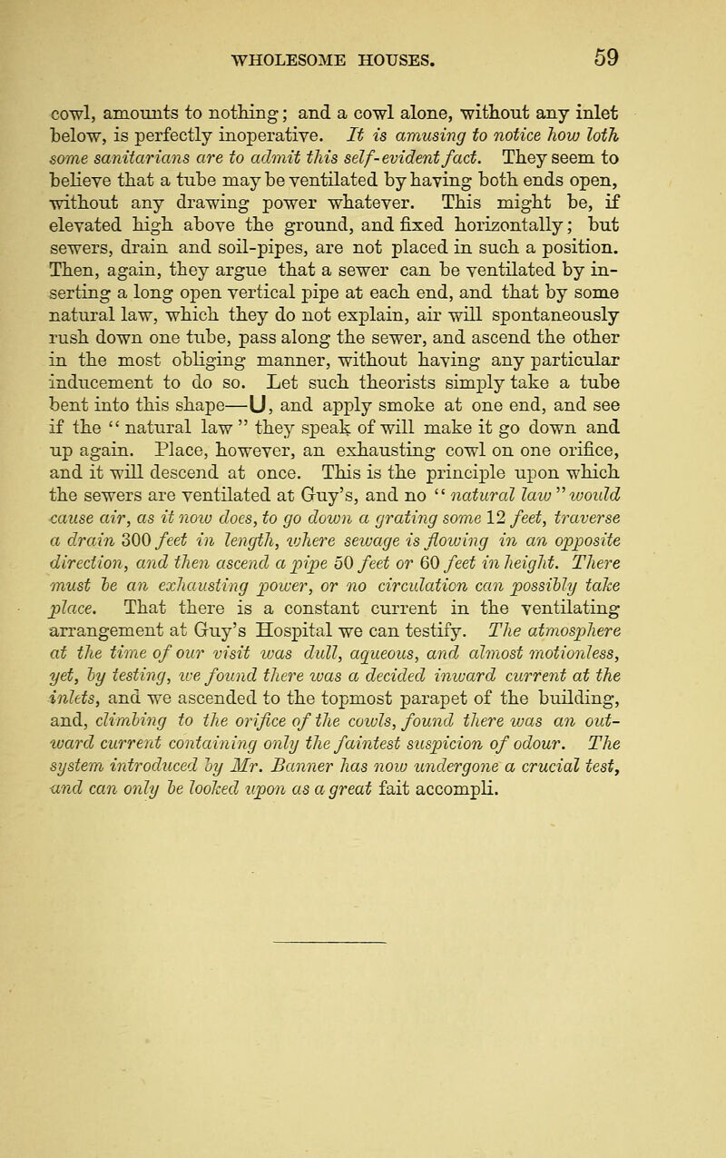 cowl, amounts to nothing; and a cowl alone, without any inlet below, is perfectly inoperative. It is amusing to notice how loth some sanitarians are to admit this self-evident fact. They seem to believe that a tube may be ventilated by having both ends open, without any drawing power whatever. This might be, if elevated high above the ground, and fixed horizontally; but sewers, drain and soil-pipes, are not placed in such a position. Then, again, they argue that a sewer can be ventilated by in- serting a long open vertical pipe at each end, and that by some natural law, which they do not explain, air will spontaneously rush down one tube, pass along the sewer, and ascend the other in the most obliging manner, without having any particular inducement to do so. Let such theorists simply take a tube bent into this shape—U, and apply smoke at one end, and see if the  natural law  they speak of will make it go down and up again. Place, however, an exhausting cowl on one orifice, and it will descend at once. This is the principle upon which the sewers are ventilated at Guy's, and no  natural law woidd cause air, as it now does, to go down a grating some 12 feet, traverse a drain 300 feet in length, luhere sewage is flowing in an opposite direction, and then ascend a pipe 50 feet or 60 feet in height. There must le an exhausting power, or no circulation can possibly take place. That there is a constant current in the ventilating arrangement at Guy's Hospital we can testify. The atmosphere at the time of our visit was dull, aqueous, and almost motionless, yet, hy testing, ive found there teas a decided inivard current at the inlets, and we ascended to the topmost parapet of the building, and, climhing to the orifice of the coiuls, found there was a7i out- ward current containing only the faintest suspicion of odour. The system introduced hy Mr. Banner has now undergone a crucial testy und can only he looked upon as a great fait accompli.