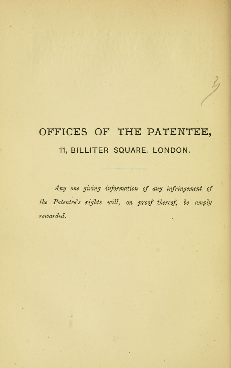 r OFFICES OF THE PATENTEE, n, BILLITER SQUARE, LONDON. Any one giving information of any infringement of the Fatentee^s rights will, on proof thereof he amply rewarded.