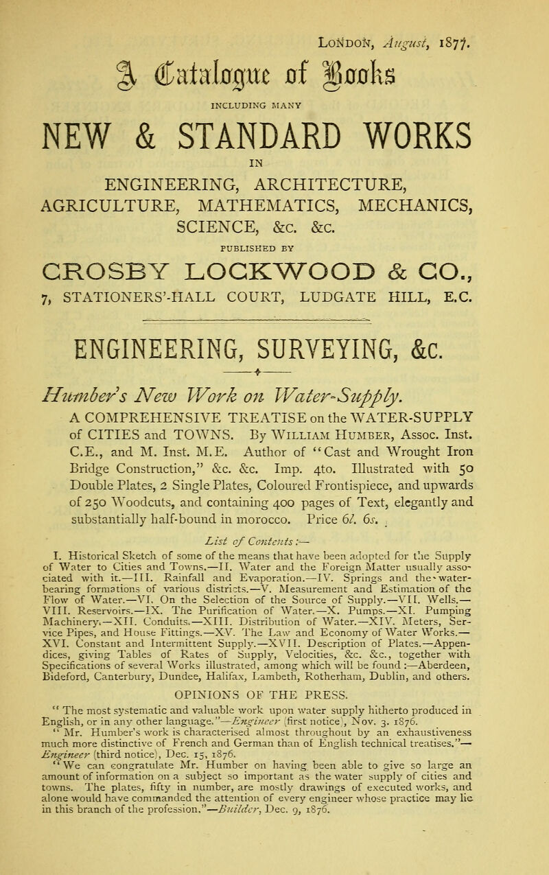 LoMDOt>r, August, 1877. €^aia;l00Me of §00ks INCLUDING MANY NEW & STANDARD WORKS IN ENGINEERING, ARCHITECTURE, AGRICULTURE, MATHEMATICS, MECHANICS, SCIENCE, &c. &c. PUBLISKED BY CROSBY LOGKWOOD & CO., 7, STATIONERS'-HALL COURT, LUDGATE HILL, E.G. ENGINEERING, SURVEYING, &c. ——^f Httmbers New Work 07i Water-Supply. A COMPREHENSIVE TREATISE on the WATER-SUPPLY of CITIES and TOWNS. By William Humber, Assoc. Inst. C.E., and M. Inst. M.E. Author of Cast and Wrought Iron Bridge Construction, &c. &c. Imp. 4to. Illustrated with 50 Double Plates, 2 Single Plates, Coloured Frontispiece, and upwards of 250 Woodcuts, and containing 400 pages of Text, elegantly and substantially half-bound in morocco. Price 6/. 6s. , List of Contents ;— I. Historical Sketch of some of the means that have been adopted for the Supply of Water to Cities and Towns.—II. Water and the Foreign Matter usuall}^ asso- ciated with it.—III. Rainfall and Evaporation.—IV. Springs and the^water- bearing formations of various districts.—V. Measurement and Estimation of the Flow of Water.—VI. On the Selection of the Source of Supply.—VI1. Wells.— VIII. Reservoirs.—IX. The Purification of Water.—X. Pumps.—XI. Pumping Machinery.—XII. Conduits.—XIII. Distribution of Water.—XIV. iNIeters, Ser- vice Pipes, and House Fittings.—XV. The Law and Economy of Water Works.— XVI. Constant and Intermittent Supply.—XVII. Description of Plates.—Appen- dices, giving Tables of Rates of Supplj'-, Velocities, &c. &c., together with Specifications of several Works illustrated, among which will be found :—Aberdeen, Bideford, Canterbury, Dundee, Halifa.x, Lambeth, Rotherham, Dublin, and others. OPINIONS OF THE PRESS.  The most systematic and valuable v/ork upon water supply hitherto produced in English, or in any other language,—E7igiiicer ;fi_rst notice;, Nov. 3. 1S76.  Mr. Humbcr's work is characterised almost throughout by an exhaustiveness much more distinctive of French and German than of English technical treatises.— Engineer (third notice^ Dec. 15, 1876.  We can congratulate Mr. Humber on having been able to give so large an amount of information on a subject so important as the water supply of cities and towns. The plates, fifty in number, are mostly drawings of executed works, and alone would have commanded the attention of every engineer whose practice may li& in this branch of the profession.—Buiida; Dec. 9, 1876.