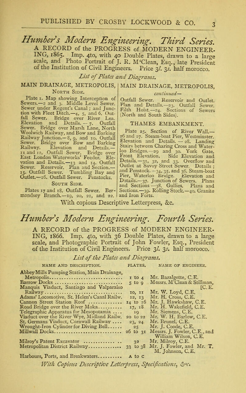 Humbers Alodern Engineering. Third Series. A RECORD of the PROGRESS of MODERN ENGINEER. ING, 1865. Imp. 4to, with 40 Double Plates, drawn to a large scale, and Photo Portrait of J. R. M'Clean, Esq., late President of the Institution of Civil Engineers. Price 3/. y. half morocco. List of Plates aiid Diagrams. MAIN DRAINAGE, METROPOLIS, North Side. Plate I. Map shomng Interception of Sewers.—2 and 3. Middle Level Sewer. Sewer under Regent's Canal; and Junc- tion with Fleet Ditch.—4, 5, and 6. Out- fall Sewer. Bridge over River Lea. Elevation and Details. — 7. Outfall Sewer. Bridge over Marsh Lane, North Woolwich Railway, and Bow and Barking Railway Junction.— 8, g, and 10. Outfall Sewer. Bridge over Bow and Barking Railway. Elevation and Details.— II and 12, Outfall Sewer. Bridge over East London Waterworks' Feeder. Ele- vation and Details.—13 and 14. Outfall Sewer. Reservoir. Plan and Section.— IS. Outfall Sewer. Tumbling Bay and Outlet.--16. Outfall Sewer. Penstocks. South Side. Plates 17 and 18, Outfall Sewer. Ber- mondsey Branch. MAIN DRAINAGE, METROPOLIS, conthnied— Outfall Sewer. Reservoir and Outlet, Plan and Details.—23. Outfall Sewer, Filth Hoist.—24. Sections of Sewers (North and South Sides). THAMES EMBANKMENT, Plate 25. Section of River Wall.— 26 and 27. Steam-boat Pier, Westminster, Elevation and Details. — 28. Landing Stairs between Charing Cross and Water- loo Bridges.—29 and 30. York Gate. Front Elevation. Side Elevation and Details.—31, 32, and 33. Overflow and Outlet at Savoy Street Sewer, Details ; and Penstock.—34, 35, and 36. Steam-boat Pier, Waterloo Bridge. Elevation and Details.—37, Junction of Sewers. Plans and Sections —38, Gullies. Plans and Sections.—39. Rolling Stock.—40. Granite and Iron Forts. 19, 20, 21, and 22 With copious Descriptive Letterpress, &c Humberts Modern Engineering. Fourth Series. A RECORD of the PROGRESS of MODERN ENGINEER- ING, 1866. Imp. 4I0, with 36 Double Plates, drawn to a large scale, and Photographic Portrait of John Fowler, Esq., President of the Institution of Civil Engineers. Price 3/. 3^-. half morooco. List of the Plates and Diagrams. NAME AND DESCRIPTION. PLATES, NAME OF ENGINEER. Abbey Mills Pumping Station, Main Drainage, Metropolis i to 4 Mr. Bazalgette, C. E. Barrow Docks 5 to 9 Messrs. M'Clean & Stillman, Manquis Viaduct, Santiago and Valparaiso [C, E. Railway 10, 11 Mr. W. Loyd, C.E. Adams'Locomotive, St. Helen's Canal Railw. 12, 13 Mr. H. Cross, C.E. Cannon Street Station Roof 14 to 16 Mr, J. Hawkshaw, C.E. Road Bridge over the River Moka 17, 18 Mr. H. Wakefield, C.E. Telegraphic Apparatus for Mesopotamia .... ig Mr, Siemens, C.E. Viaduct over the River Wj^e, Midland Railw. 20 to 22 Mr. W. H. Barlow, C.E. St. Germans Viaduct, Cornwall Railway . 23, 24 Mr. Brunei, C.E. Wrought-Iron Cylinder for Diving Bell 25 Mr. J. Coode, C.E. Millwall Docks 26 to 31 Messrs. J, Fowler, C.E., and William Wilson, C.E. Milroy's Patent Excavator 32 Mr. Milroy, C. E. MetropoUtan District Railway 33 to 38 Mr. J. Fowler, and Mr. T. M, Johnson, C.E. Harbours, Ports, and Breakwaters A to c With Copious Descriptive Letterpress^ Specifications^ dr^f»