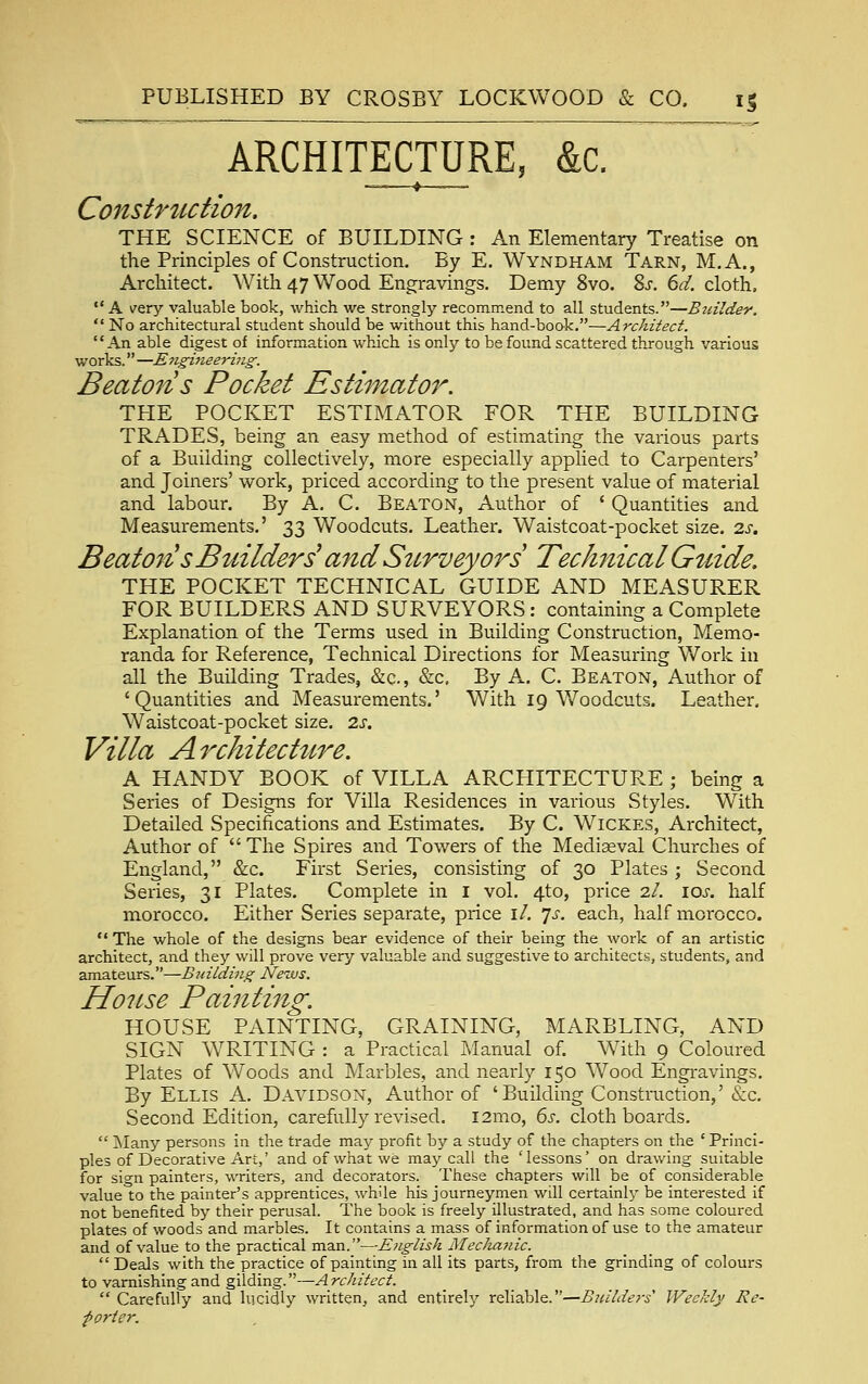 ARCHITECTURE, &c. — i Constrtiction. THE SCIENCE of BUILDING : An Elementary Treatise on the Principles of Construction. By E. Wyndham Tarn, M.A., Architect. With 47 Wood Engravings. Demy 8vo. %s. 6d. cloth, A very valuable book, which we strongly recommend to all students.—Buildey.  No architectural student should be without this hand-book.—Architect. An able digest of information which is only to be found scattered through various works. —E7igineering. Beaton s Pocket Estimato7^. THE POCKET ESTIMATOR FOR THE BUILDING TRADES, being an easy method of estimating the various parts of a Building collectively, more especially applied to Carpenters' and Joiners' work, priced according to the present value of material and labour. By A. C. Beaton, Author of ' Quantities and Measurements.' 33 Woodcuts. Leather. Waistcoat-pocket size. 2.s, Beat071 s Builders^ and Sttrveyors Technical Guide. THE POCKET TECHNICAL GUIDE AND MEASURER FOR BUILDERS AND SURVEYORS: containing a Complete Explanation of the Terms used in Building Construction, Memo- randa for Reference, Technical Directions for Measuring Work in all the Building Trades, &c., &c. By A. C. Beaton, Author of 'Quantities and Measurements.' With 19 V/oodcuts. Leather, Waistcoat-pocket size. 2j. Villa Architectttre. A HANDY BOOK of VILLA ARCHITECTURE ; being a Series of Designs for Villa Residences in various Styles. With Detailed Specifications and Estimates. By C. Wickes, Architect, Author of The Spires and Towers of the Mediaeval Churches of England, &c. First Series, consisting of 30 Plates j Second Series, 31 Plates. Complete in i vol. 4to, price 2/. los. half morocco. Either Series separate, price i/. 'js. each, half morocco.  The whole of the designs bear evidence of their being the work of an artistic architect, and they will prove very valuable and suggestive to architects, students, and amateurs.—Building News. House Painting. HOUSE PAINTING, GRAINING, MARBLING, AND SIGN WRITING : a Practical Manual of. With 9 Coloured Plates of Woods and Marbles, and nearly 150 Wood Engravings. By Ellis A. Davidson, Author of 'Building Construction,'&c. Second Edition, carefully revised. i2mo, 6i'. cloth boards,  Many persons in the trade may profit by a study of the chapters on the ' Princi- ples of Decorative Art,' and of what we may call the 'lessons' on drawing suitable for sign painters, writers, and decorators. These chapters will be of considerable value to the painter's apprentices, while his journeymen will certainly be interested if not benefited by their perusal. The book is freely illustrated, and has some coloured plates of woods and marbles. It contains a mass of information of use to the amateur and of value to the practical man.—English MecJiajiic.  Deals with the practice of painting in all its parts, from the grinding of colours to varnishing and gilding.—A rchitect.  Carefully and lucidly written, and entirely reliable.—Builders' Weekly Re- porter,